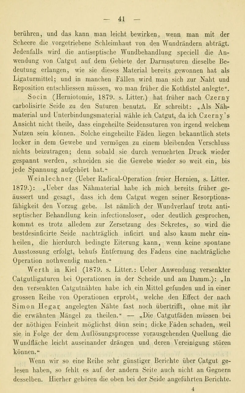 ^ 4:1 — berühren, und das kann man leicht bewirken, wenn man mit der Scheere die vorgetriebene Schleimhaut von den Wundrändern abträgt. Jedenfalls wird die antiseptische Wundbehandlung speciell die An- wendung von Catgut auf dem Gebiete der Darmsuturen dieselbe Be- deutung erlangen, wie sie dieses Material bereits gewonnen hat als Ligaturmittel; und in manchen Fällen wird man sich zur Naht und Reposition eutschliessen müssen, wo man früher die Kothfistel anlegte. So ein (Herniotomie, 1879. s. Litter.) hat früher nach Czerny carbolisirte Seide zu den Suturen benutzt. Er schreibt: „Als Näh- material und ünterbindungsmaterial wähle ich Catgut, da ich Czerny's Ansicht nicht theile, dass eingeheilte Seidensuturen von irgend welchem Nutzen sein können. Solche eingeheilte Fäden liegen bekanntlich stets locker in dem Gewebe und vermögen zu einem bleibenden Verschluss nichts beizutragen; denn sobald sie durch vermehrten Druck wieder gespannt werden, schneiden sie die Gewebe wieder so weit ein, bis jede Spannung aufgehört hat. Weinlechner (üeber Radical-Operation freier Hernien, s. Litter. 1879.): „lieber das Nähmaterial habe ich mich bereits früher ge- äussert und gesagt, dass ich dem Catgut wegen seiner Resorptions- fähigkeit den Vorzug gebe. Ist nämlich der Wundverlauf trotz anti- septischer Behandlung kein infectionsloser, oder deutlich gesprochen, kommt es trotz alledem zur Zersetzung des Sekretes, so wird die bestdesinficirte Seide nachträglich inficirt und also kaum mehr ein- heilen, die hierdurch bedingte Eiterung kann, wenn keine spontane Ausstossung erfolgt, behufs Entfernung des Fadens eine nachträgliche Operation nothwendig machen. Werth in Kiel (1879. s. Litter.: üeber Anwendung versenkter Catgutligaturen bei Operationen in der Scheide und am Damm.): „In den versenkten Catgutnähten habe ich ein Mittel gefunden und in einer grossen Reihe von Operationen erprobt, welche den Effect der nach Simon Hegar angelegten Nähte fast noch übertrifft, ohne mit ihr die erwähnten Mängel zu theilen. — „Die Catgutfäden müssen bei der nöthigen Feinheit möglichst dünn sein; dicke Fäden schaden, weil sie in Folge der dem Auflösungsprocesse vorausgehenden Quellung die Wundfläche leiclit auseinander drängen und deren Vereinigung stören können. Wenn wir so eine Reihe sehr günstiger Berichte über Catgut ge- lesen haben, so fehlt es auf der andern Seite auch nicht an Gegnern desselben. Hierher gehören die oben bei der Seide angeführten Berichte. 4