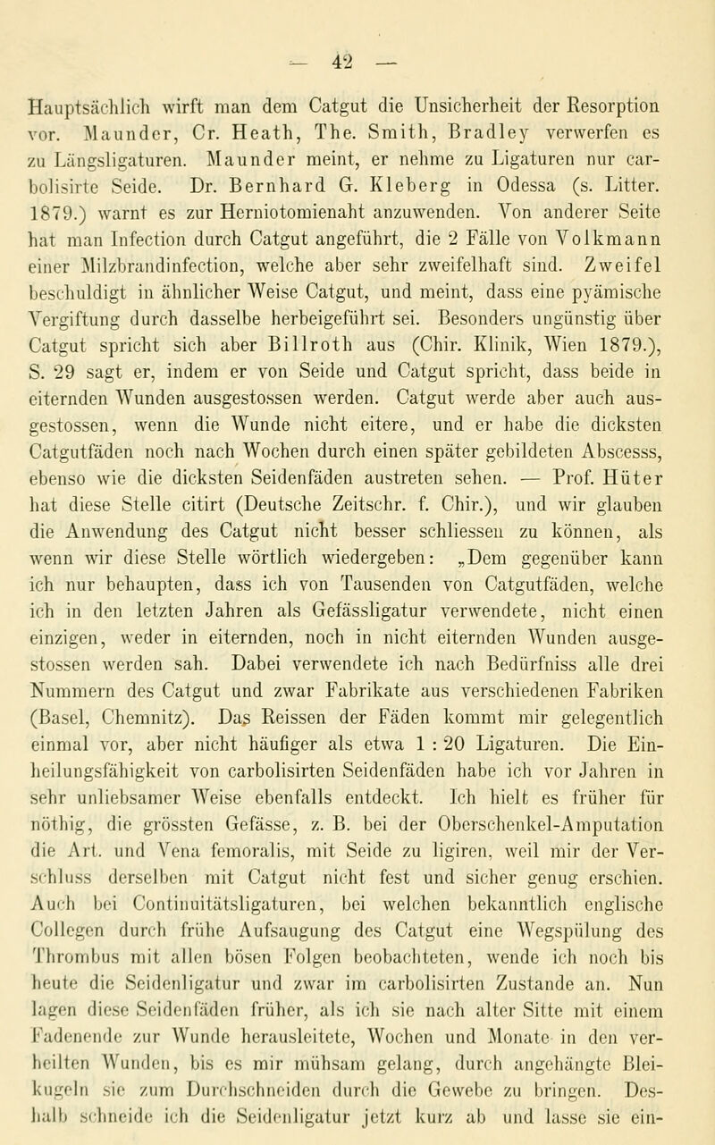 Hauptsächlich wirft man dem Catgut die Unsicherheit der Resorption vor. Maundcr, Cr. Heath, The. Smith, Bradley verwerfen es zu Längsligaturen. Maunder meint, er nehme zu Ligaturen nur car- bolisirte Seide. Dr. Bernhard G. Kleberg in Odessa (s. Litter. 1879.) warnt es zur Herniotomienaht anzuwenden. Von anderer Seite hat man Lifection durch Catgut angeführt, die 2 Fälle von Volkmann einer Milzbrandinfection, welche aber sehr zweifelhaft sind. Zweifel beschuldigt in ähnlicher Weise Catgut, und meint, dass eine pyämische Vergiftung durch dasselbe herbeigeführt sei. Besonders ungünstig über Catgut spricht sich aber Billroth aus (Chir. Klinik, Wien 1879.), S. 29 sagt er, indem er von Seide und Catgut spricht, dass beide in eiternden Wunden ausgestossen Averden. Catgut werde aber auch aus- gestossen, wenn die Wunde nicht eitere, und er habe die dicksten Catgutfäden noch nach Wochen durch einen später gebildeten Abscesss, ebenso wie die dicksten Seidenfäden austreten sehen. — Prof. Hüter hat diese Stelle citirt (Deutsche Zeitschr. f. Chir.), und wir glauben die Anwendung des Catgut nicht besser schliesseu zu können, als wenn wir diese Stelle wörtlich wiedergeben: „Dem gegenüber kann ich nur behaupten, dass ich von Tausenden von Catgutfäden, welche ich in den letzten Jahren als Gefässligatur verwendete, nicht einen einzigen, weder in eiternden, noch in nicht eiternden Wunden ausge- stossen werden sah. Dabei verwendete ich nach Bedürfniss alle drei Nummern des Catgut und zwar Fabrikate aus verschiedenen Fabriken (Basel, Chemnitz). Daß Reissen der Fäden kommt mir gelegentlich einmal vor, aber nicht häufiger als etwa 1 : 20 Ligaturen. Die Ein- heilungsfähigkeit von carbolisirten Seidenfäden habe ich vor Jahren in sehr unliebsamer Weise ebenfalls entdeckt. Ich hielt es früher für nöthig, die grössten Gefässe, z. B. bei der Oberschenkel-Amputation die Art. und Vena femoralis, mit Seide zu ligiren, weil mir der Ver- schluss derselben mit Catgut nicht fest und sicher genug erschien. Auch bei Continuitätsligaturen, bei welchen bekanntlich englische Collcgen durch frühe Aufsaugung des Catgut eine Wegspülung des Thrombus mit allen bösen Folgen beobachteten, wende ich noch bis heute die Seideuligatur und zwar im carbolisirten Zustande an. Nun lagen diese Seidenfäden früher, als ich sie nach alter Sitte mit einem Kadenende zur Wunde herausleitete, Wochen und Monate in den ver- lieilten Wunden, bis es mir mühsam gelang, durch angehängte Blei- kngohi sie zum Durciischneiden durch die Gewebe zu bringen. Des- lialb schneide ich die Seidenligatur jetzt kurz ab und lasse sie ein-