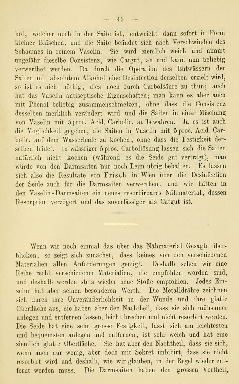 — 4 5 — hol, welcher noch in der Saite ist, entweicht dann sofort in Form kleiner Bläschen, und die Saite befindet sich nach Verschwinden des Schaumes in reinem Vaselin. Sie wird ziemlicli weich und nimmt ungefähr dieselbe Consistenz, wie Catgut, an und kann nun beliebig verwerthet werden. Da durch die Operation des Entwässern der Saiten mit absolutem Alkohol eine Desinfection derselben erzielt wird, so ist es nicht nöthig, dies noch durch Carbolsäure zu thun; auch hat das Vaselin antiseptische Eigenschaften; man kann es aber auch mit Phenol beliebig zusammenschmelzen, ohne dass die Consistenz desselben merklich verändert wird und die Saiten in einer Mischung von Vaselin mit Öproc. Acid. Carbolic. aufbewahren. Ja es ist auch die Möglichkeit gegeben, die Saiten in Vaselin mit öproc. Acid. Car- bolic. auf dem Wasserbade zu kochen, ohne dass die Festigkeit der- selben leidet. In wässriger 5proc. Carbollösung lassen sich die Saiten natürlich nicht kochen (während es die Seide gut verträgt), man würde von den Darmsaiten nur noch Leim übrig behalten. Es lassen sich also die Resultate von Frisch in Wien über die Desinfection der Seide auch für die Darmsaiten verwerthen, und wir hätten in den Vaselin-Darmsaiten ein neues resorbirbares Nähmaterial, dessen Resorption verzögert und das zuverlässiger als Catgut ist. Wenn wir noch einmal das über das Nähmaterial Gesagte über- blicken, so zeigt sich zunächst, dass keines von den verschiedenen Materialien allen Anforderungen genügt. Deshalb sehen wir eine Reihe recht verschiedener Materialien, die empfohlen worden sind, und deshalb werden stets wieder neue Stoffe empfohlen. Jedes Ein- zelne hat aber seinen besonderen Werth. Die Metalldrähte zeichnen sich durch ihre ünveränderlichkeit in der Wunde und ihre glatte Oberfläche aus, sie haben aber den Nachtheil, dass sie sich mühsamer anlegen und entfernen lassen, leicht brechen und nicht resorbirt werden. Die Seide hat eine sehr grosse Festigkeit, lässt sich am leichtesten und bequemsten anlegen und entfernen, ist sehr weich und hat eine ziemlich glatte Oberfläche. Sie hat aber den Nachtheil, dass sie sich, wenn auch nur wenig, aber doch mit Sekret imbibirt, dass sie nicht resorbirt wird und deshalb, wie wir glauben, in der Regel wieder ent- fernt werden muss. Die Darmsaiten haben den grossen Vortheil,