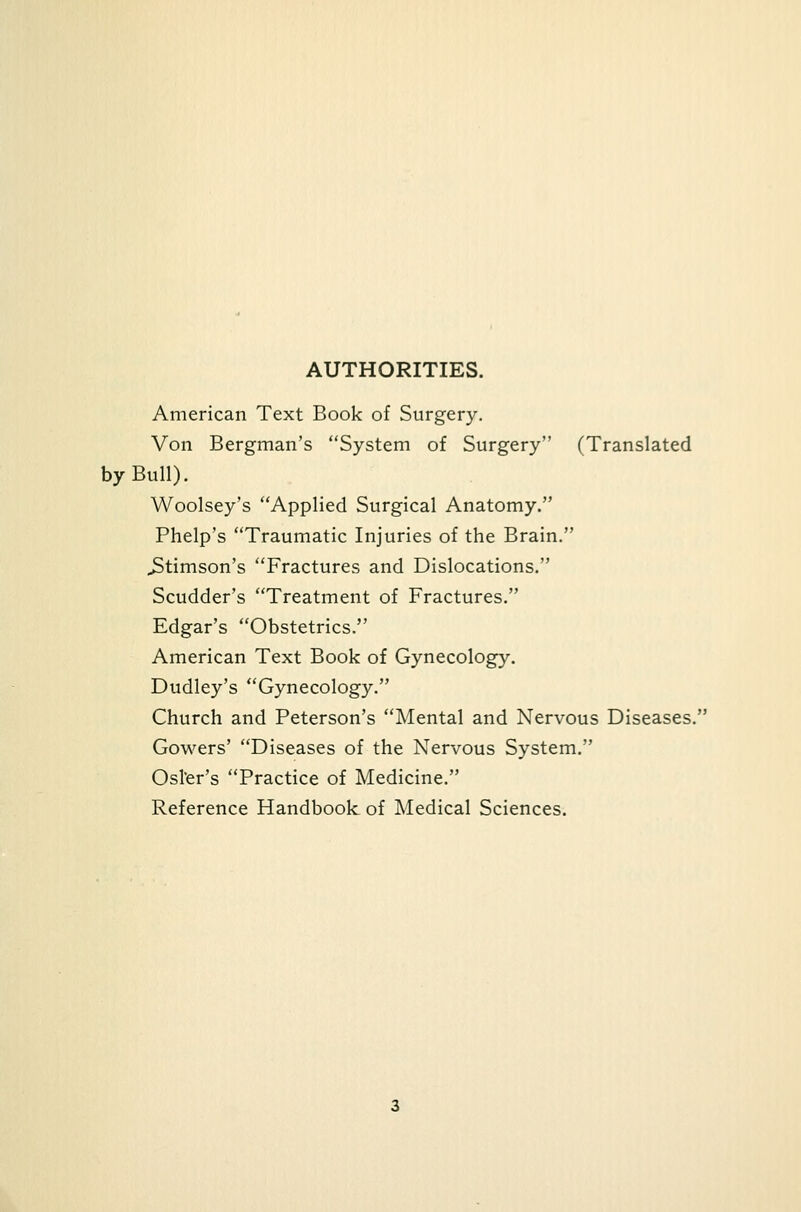 AUTHORITIES. American Text Book of Surgery. Von Bergman's System of Surgery (Translated by Bull). Woolsey's Applied Surgical Anatomy. Phelp's Traumatic Injuries of the Brain. JStimson's Fractures and Dislocations. Scudder's Treatment of Fractures. Edgar's Obstetrics. American Text Book of Gynecology. Dudley's Gynecology. Church and Peterson's Mental and Nervous Diseases. Gowers' Diseases of the Nervous System. Osier's Practice of Medicine. Reference Handbook of Medical Sciences.