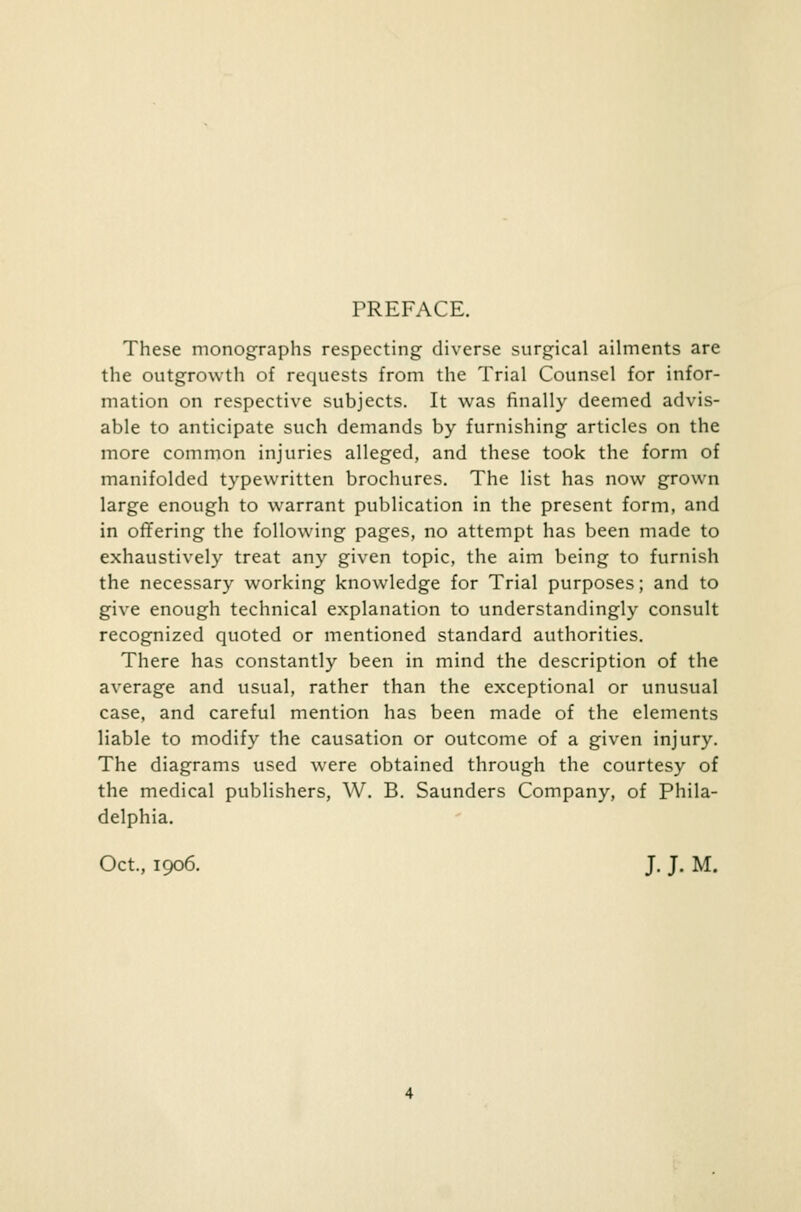 PREFACE. These monographs respecting diverse surgical ailments are the outgrowth of requests from the Trial Counsel for infor- mation on respective subjects. It was finally deemed advis- able to anticipate such demands by furnishing articles on the more common injuries alleged, and these took the form of manifolded typewritten brochures. The list has now grown large enough to warrant publication in the present form, and in offering the following pages, no attempt has been made to exhaustively treat any given topic, the aim being to furnish the necessary working knowledge for Trial purposes; and to give enough technical explanation to understandingly consult recognized quoted or mentioned standard authorities. There has constantly been in mind the description of the average and usual, rather than the exceptional or unusual case, and careful mention has been made of the elements liable to modify the causation or outcome of a given injury. The diagrams used were obtained through the courtesy of the medical publishers, W. B. Saunders Company, of Phila- delphia. Oct., 1906. J. J. M.