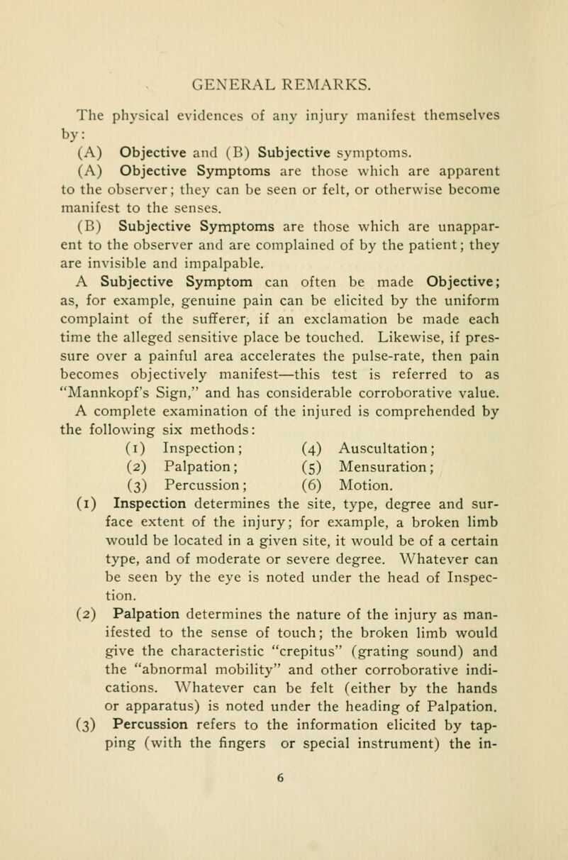 GENERAL REMARKS. The physical evidences of anv injury manifest themselves by: (A) Objective and (B) Subjective symptoms. (A) Objective Symptoms are those which are apparent to the observer; they can be seen or felt, or otherwise become manifest to the senses. (B) Subjective Symptoms are those which are unappar- ent to the observer and are complained of by the patient; they are invisible and impalpable. A Subjective Symptom can often be made Objective; as, for example, genuine pain can be elicited by the uniform complaint of the sufferer, if an exclamation be made each time the alleged sensitive place be touched. Likewise, if pres- sure over a painful area accelerates the pulse-rate, then pain becomes objectively manifest—this test is referred to as Mannkopf's Sign, and has considerable corroborative value. A complete examination of the injured is comprehended by the following six methods: (i) Inspection; (4) Auscultation; (2) Palpation; (5) Mensuration; (3) Percussion; (6) Motion. (1) Inspection determines the site, type, degree and sur- face extent of the injury; for example, a broken limb would be located in a given site, it would be of a certain type, and of moderate or severe degree. Whatever can be seen by the eye is noted under the head of Inspec- tion. (2) Palpation determines the nature of the injury as man- ifested to the sense of touch; the broken limb would give the characteristic crepitus (grating sound) and the abnormal mobility and other corroborative indi- cations. Whatever can be felt (either by the hands or apparatus) is noted under the heading of Palpation. (3) Percussion refers to the information elicited by tap- ping (with the fingers or special instrument) the in-