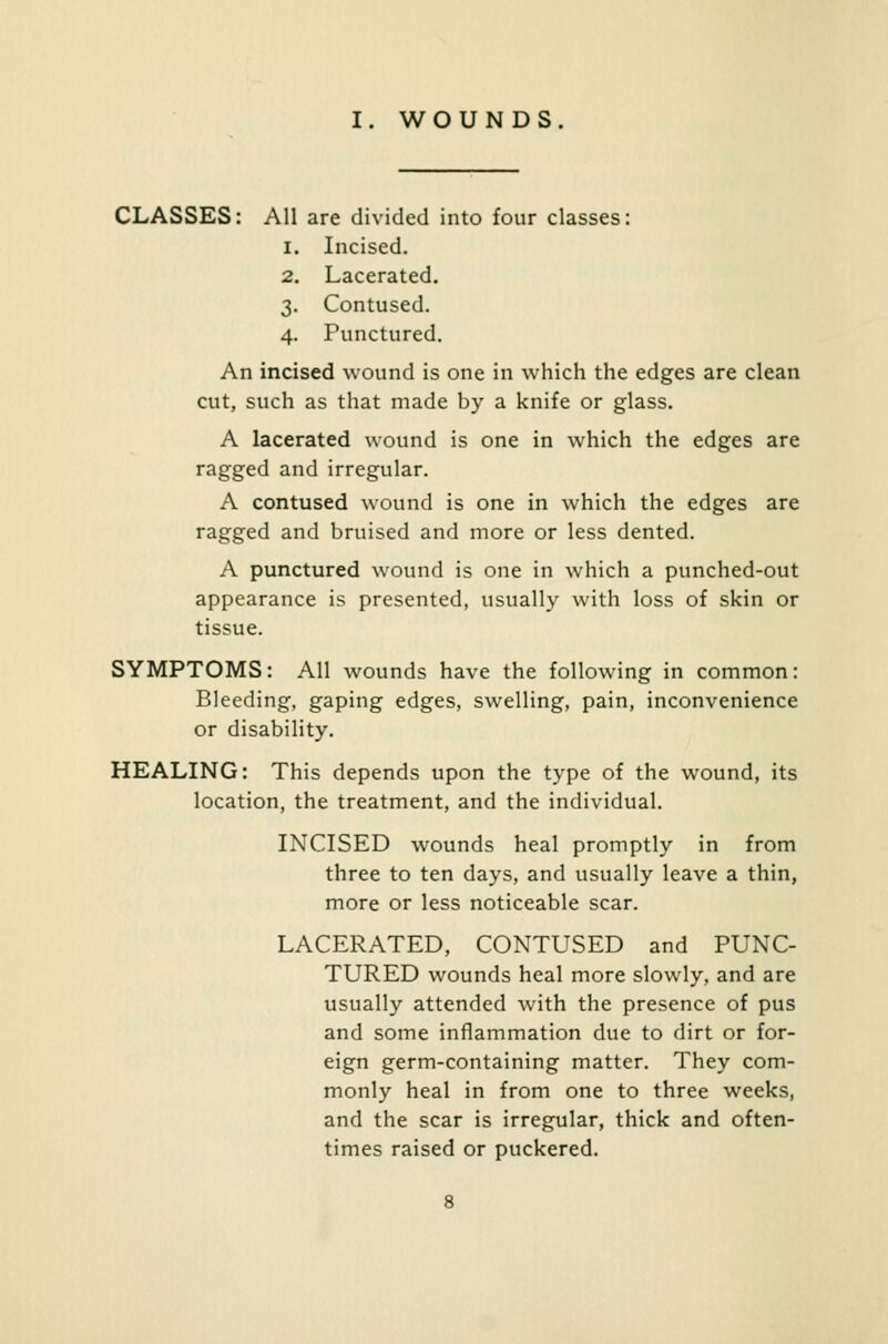 I. WOUNDS CLASSES: All are divided into four classes i. Incised. Lacerated. Contused. Punctured. 4- An incised wound is one in which the edges are clean cut, such as that made by a knife or glass. A lacerated wound is one in which the edges are ragged and irregular. A contused wound is one in which the edges are ragged and bruised and more or less dented. A punctured wound is one in which a punched-out appearance is presented, usually with loss of skin or tissue. SYMPTOMS: All wounds have the following in common: Bleeding, gaping edges, swelling, pain, inconvenience or disability. HEALING: This depends upon the type of the wound, its location, the treatment, and the individual. INCISED wounds heal promptly in from three to ten days, and usually leave a thin, more or less noticeable scar. LACERATED, CONTUSED and PUNC- TURED wounds heal more slowly, and are usually attended with the presence of pus and some inflammation due to dirt or for- eign germ-containing matter. They com- monly heal in from one to three weeks, and the scar is irregular, thick and often- times raised or puckered.