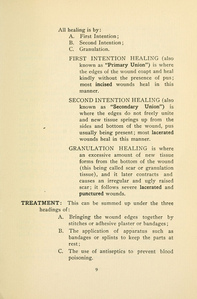 All healing is by: A. First Intention; B. Second Intention; C. Granulation. FIRST INTENTION HEALING (also known as Primary Union) is where the edges of the wound coapt and heal kindly without the presence of pus; most incised wounds heal in this manner. SECOND INTENTION HEALING (also known as Secondary Union) is where the edges do not freely unite and new tissue springs up from the sides and bottom of the wound, pus usually being present; most lacerated wounds heal in this manner. GRANULATION HEALING is where an excessive amount of new tissue forms from the bottom of the wound (this being called scar or granulation tissue), and it later contracts and causes an irregular and ugly raised scar; it follows severe lacerated and punctured wounds. TREATMENT: This can be summed up under the three headings of: A. Bringing the wound edges together by stitches or adhesive plaster or bandages; B. The application of apparatus such as bandages or splints to keep the parts at rest; C. The use of antiseptics to prevent blood poisoning.