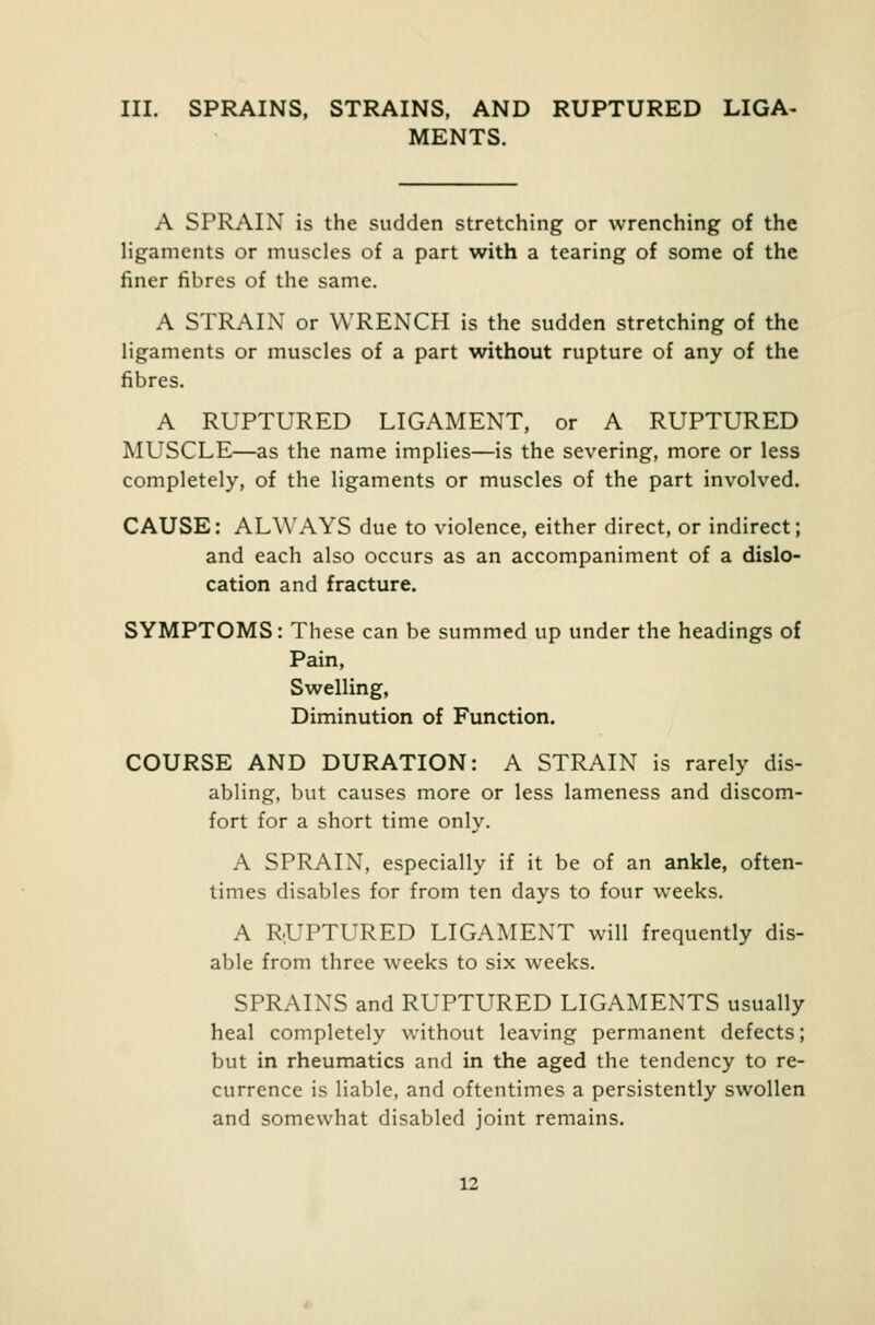 MENTS. A SPRAIN is the sudden stretching or wrenching of the ligaments or muscles of a part with a tearing of some of the finer fibres of the same. A STRAIN or WRENCH is the sudden stretching of the ligaments or muscles of a part without rupture of any of the fibres. A RUPTURED LIGAMENT, or A RUPTURED MUSCLE—as the name implies—is the severing, more or less completely, of the ligaments or muscles of the part involved. CAUSE: ALWAYS due to violence, either direct, or indirect; and each also occurs as an accompaniment of a dislo- cation and fracture. SYMPTOMS: These can be summed up under the headings of Pain, Swelling, Diminution of Function. COURSE AND DURATION: A STRAIN is rarely dis- abling, but causes more or less lameness and discom- fort for a short time only. A SPRAIN, especially if it be of an ankle, often- times disables for from ten days to four weeks. A RUPTURED LIGAMENT will frequently dis- able from three weeks to six weeks. SPRAINS and RUPTURED LIGAMENTS usually heal completely without leaving permanent defects; but in rheumatics and in the aged the tendency to re- currence is liable, and oftentimes a persistently swollen and somewhat disabled joint remains. 12