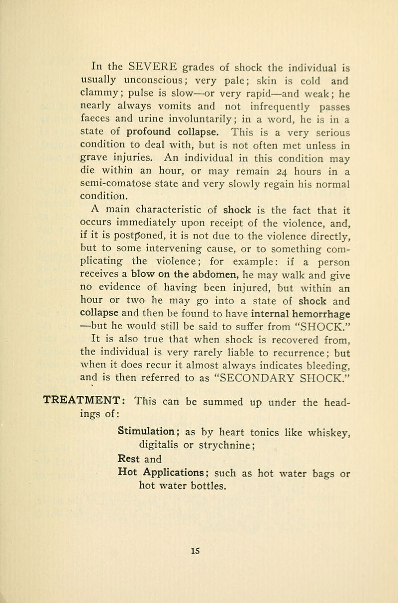 In the SEVERE grades of shock the individual is usually unconscious; very pale; skin is cold and clammy; pulse is slow—or very rapid—and weak; he nearly always vomits and not infrequently passes faeces and urine involuntarily; in a word, he is in a state of profound collapse. This is a very serious condition to deal with, but is not often met unless in grave injuries. An individual in this condition may die within an hour, or may remain 24 hours in a semi-comatose state and very slowly regain his normal condition. A main characteristic of shock is the fact that it occurs immediately upon receipt of the violence, and, if it is postponed, it is not due to the violence directly, but to some intervening cause, or to something com- plicating the violence; for example: if a person receives a blow on the abdomen, he may walk and give no evidence of having been injured, but within an hour or two he may go into a state of shock and collapse and then be found to have internal hemorrhage —but he would still be said to suffer from SHOCK. It is also true that when shock is recovered from, the individual is very rarely liable to recurrence; but when it does recur it almost always indicates bleeding, and is then referred to as SECONDARY SHOCK. TREATMENT: This can be summed up under the head- ings of: Stimulation; as by heart tonics like whiskey, digitalis or strychnine; Rest and Hot Applications; such as hot water bags or hot water bottles. IS