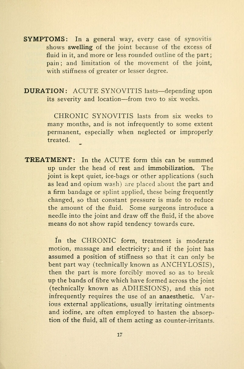 SYMPTOMS: In a general way, every case of synovitis shows swelling of the joint because of the excess of fluid in it, and more or less rounded outline of the part; pain; and limitation of the movement of the joint, with stiffness of greater or lesser degree. DURATION: ACUTE SYNOVITIS lasts—depending upon its severity and location—from two to six weeks. CHRONIC SYNOVITIS lasts from six weeks to many months, and is not infrequently to some extent permanent, especially when neglected or improperly treated. TREATMENT: In the ACUTE form this can be summed up under the head of rest and immobilization. The joint is kept quiet, ice-bags or other applications (such as lead and opium wash) are placed about the part and a firm bandage or splint applied, these being frequently changed, so that constant pressure is made to reduce the amount of the fluid. Some surgeons introduce a needle into the joint and draw off the fluid, if the above means do not show rapid tendency towards cure. In the CHRONIC form, treatment is moderate motion, massage and electricity; and if the joint has assumed a position of stiffness so that it can only be bent part way (technically known as ANCHYLOSIS), then the part is more forcibly moved so as to break up the bands of fibre which have formed across the joint (technically known as ADHESIONS), and this not infrequently requires the use of an anaesthetic. Var- ious external applications, usually irritating ointments and iodine, are often employed to hasten the absorp- tion of the fluid, all of them acting as counter-irritants.