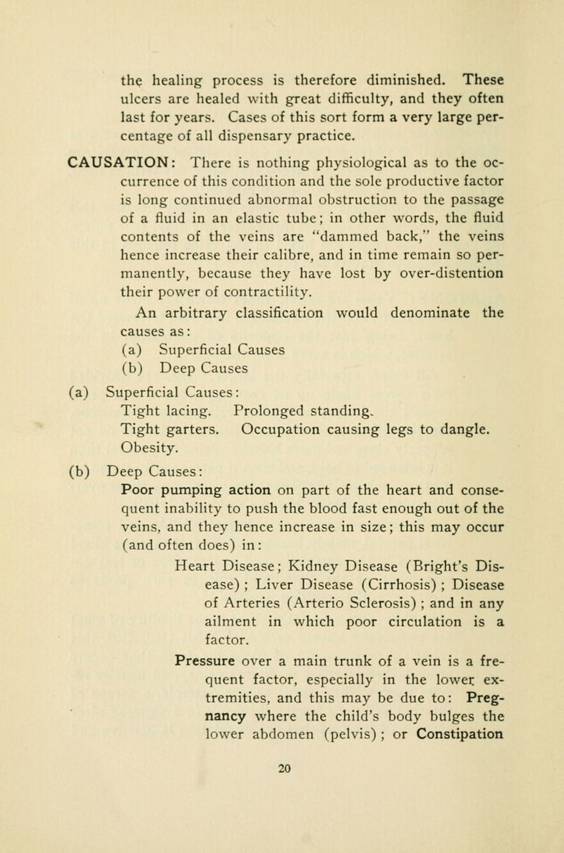 the healing process is therefore diminished. These ulcers are healed with great difficulty, and they often last for years. Cases of this sort form a very large per- centage of all dispensary practice. CAUSATION: There is nothing physiological as to the oc- currence of this condition and the sole productive factor is long continued abnormal obstruction to the passage of a fluid in an elastic tube; in other words, the fluid contents of the veins are dammed back, the veins hence increase their calibre, and in time remain so per- manently, because they have lost by over-distention their power of contractility. An arbitrary classification would denominate the causes as: (a) Superficial Causes (b) Deep Causes (a) Superficial Causes: Tight lacing. Prolonged standing. Tight garters. Occupation causing legs to dangle. Obesity. (b) Deep Causes: Poor pumping action on part of the heart and conse- quent inability to push the blood fast enough out of the veins, and they hence increase in size; this may occur (and often does) in: Heart Disease; Kidney Disease (Bright's Dis- ease) ; Liver Disease (Cirrhosis) ; Disease of Arteries (Arterio Sclerosis) ; and in any ailment in which poor circulation is a factor. Pressure over a main trunk of a vein is a fre- quent factor, especially in the lower ex- tremities, and this may be due to: Preg- nancy where the child's body bulges the lower abdomen (pelvis) ; or Constipation