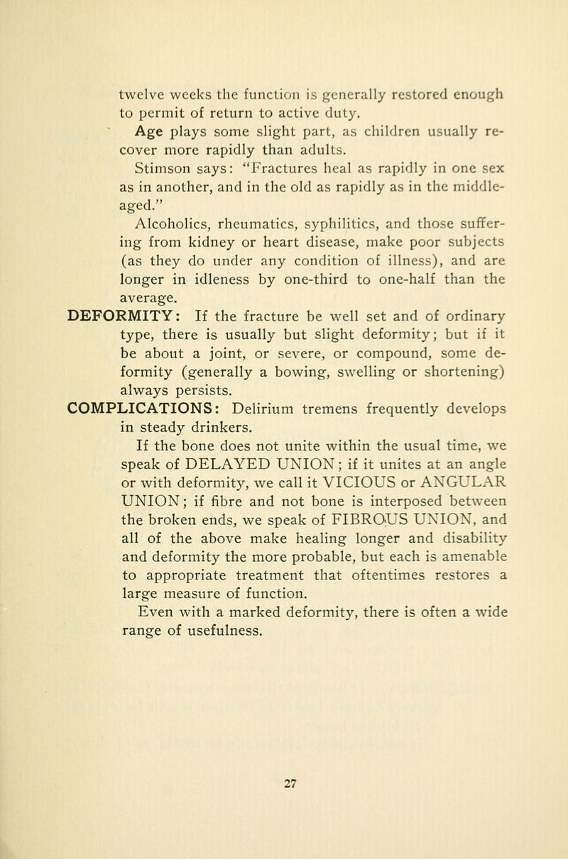 twelve weeks the function is generally restored enough to permit of return to active duty. Age plays some slight part, as children usually re- cover more rapidly than adults. Stimson says: Fractures heal as rapidly in one sex as in another, and in the old as rapidly as in the middle- aged. Alcoholics, rheumatics, syphilitics, and those suffer- ing from kidney or heart disease, make poor subjects (as they do under any condition of illness), and are longer in idleness by one-third to one-half than the average. DEFORMITY: If the fracture be well set and of ordinary type, there is usually but slight deformity; but if it be about a joint, or severe, or compound, some de- formity (generally a bowing, swelling or shortening) always persists. COMPLICATIONS: Delirium tremens frequently develops in steady drinkers. If the bone does not unite within the usual time, we speak of DELAYED UNION; if it unites at an angle or with deformity, we call it VICIOUS or ANGULAR UNION; if fibre and not bone is interposed between the broken ends, we speak of FIBROUS UNION, and all of the above make healing longer and disability and deformity the more probable, but each is amenable to appropriate treatment that oftentimes restores a large measure of function. Even with a marked deformity, there is often a wide range of usefulness.
