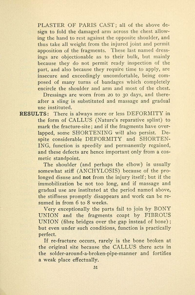 PLASTER OF PARIS CAST; all of the above de- sign to fold the damaged arm across the chest allow- ing the hand to rest against the opposite shoulder, and thus take all weight from the injured joint and permit apposition of the fragments. These last named dress- ings are objectionable as to their bulk, but mainly because they do not permit ready inspection of the part, and also because they require time to apply, are insecure and exceedingly uncomfortable, being com- posed of many turns of bandages which completely encircle the shoulder and arm and most of the chest. Dressings are worn from 20 to 30 days, and there- after a sling is substituted and massage and gradual use instituted. RESULTS: There is always more or less DEFORMITY in the form of CALLUS (Nature's reparative splint) to mark the fracture-site; and if the fragments have over- lapped, some SHORTENING will also persist. De- spite considerable DEFORMITY and SHORTEN- ING, function is speedily and permanently regained, and these defects are hence important only from a cos- metic standpoint. The shoulder (and perhaps the elbow) is usually somewhat stiff (ANCHYLOSIS) because of the pro- longed disuse and not from the injury itself; but if the immobilization be not too long, and if massage and gradual use are instituted at the period named above, the stiffness promptly disappears and work can be re- sumed in from 6 to 8 weeks. Very exceptionally the parts fail to join by BONY UNION and the fragments coapt by FIBROUS UNION (fibre bridges over the gap instead of bone) ; but even under such conditions, function is practically perfect. If re-fracture occurs, rarely is the bone broken at the original site because the CALLUS there acts in the solder-around-a-broken-pipe-manner and fortifies a weak place effectually.