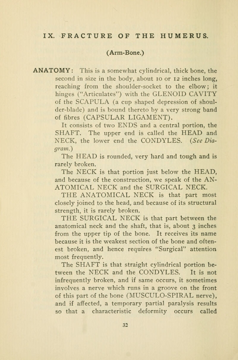 IX. FRACTURE OF THE HUMERUS. (Arm-Bone.) ANATOMY: This is a somewhat cylindrical, thick bone, the second in size in the body, about 10 or 12 inches long, reaching from the shoulder-socket to the elbow; it hinges (Articulates) with the GLENOID CAVITY of the SCAPULA (a cup shaped depression of shoul- der-blade) and is bound thereto by a very strong band of fibres (CAPSULAR LIGAMENT). It consists of two ENDS and a central portion, the SHAFT. The upper end is called the HEAD and NECK, the lower end the CONDYLES. (Sec Dia- gram.) The HEAD is rounded, very hard and tough and is rarely broken. The NECK is that portion just below the HEAD, and because of the construction, we speak of the AN- ATOMICAL NECK and the SURGICAL NECK. THE ANATOMICAL NECK is that part most closely joined to the head, and because of its structural strength, it is rarely broken. THE SURGICAL NECK is that part between the anatomical neck and the shaft, that is, about 3 inches from the upper tip of the bone. It receives its name because it is the weakest section of the bone and often- est broken, and hence requires Surgical attention most frequently. The SHAFT is that straight cylindrical portion be- tween the NECK and the CONDYLES. It is not infrequently broken, and if same occurs, it sometimes involves a nerve which runs in a groove on the front of this part of the bone (MUSCULO-SPIRAL nerve), and if affected, a temporary partial paralysis results so that a characteristic deformity occurs called