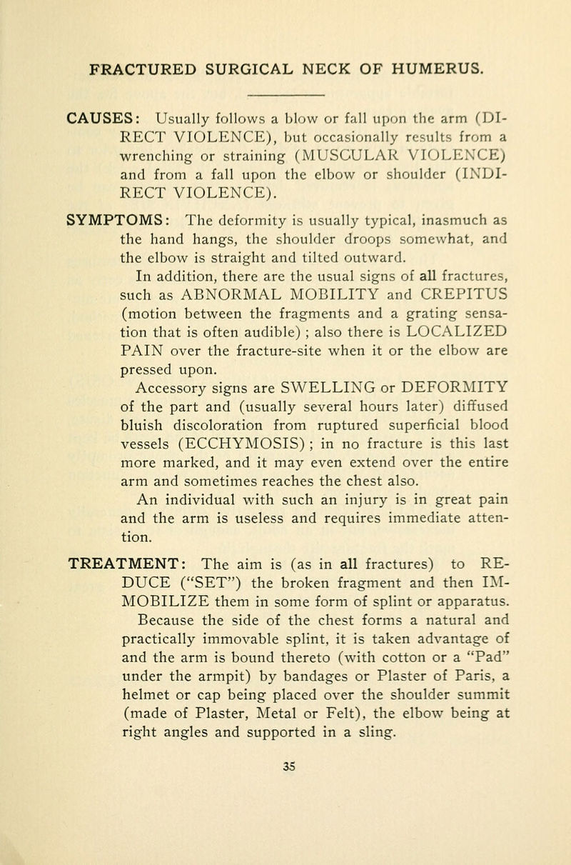 FRACTURED SURGICAL NECK OF HUMERUS. CAUSES: Usually follows a blow or fall upon the arm (DI- RECT VIOLENCE), but occasionally results from a wrenching or straining (MUSCULAR VIOLENCE) and from a fall upon the elbow or shoulder (INDI- RECT VIOLENCE). SYMPTOMS: The deformity is usually typical, inasmuch as the hand hangs, the shoulder droops somewhat, and the elbow is straight and tilted outward. In addition, there are the usual signs of all fractures, such as ABNORMAL MOBILITY and CREPITUS (motion between the fragments and a grating sensa- tion that is often audible) ; also there is LOCALIZED PAIN over the fracture-site when it or the elbow are pressed upon. Accessory signs are SWELLING or DEFORMITY of the part and (usually several hours later) diffused bluish discoloration from ruptured superficial blood vessels (ECCHYMOSIS) ; in no fracture is this last more marked, and it may even extend over the entire arm and sometimes reaches the chest also. An individual with such an injury is in great pain and the arm is useless and requires immediate atten- tion. TREATMENT: The aim is (as in all fractures) to RE- DUCE (SET) the broken fragment and then IM- MOBILIZE them in some form of splint or apparatus. Because the side of the chest forms a natural and practically immovable splint, it is taken advantage of and the arm is bound thereto (with cotton or a Pad under the armpit) by bandages or Plaster of Paris, a helmet or cap being placed over the shoulder summit (made of Plaster, Metal or Felt), the elbow being at right angles and supported in a sling.
