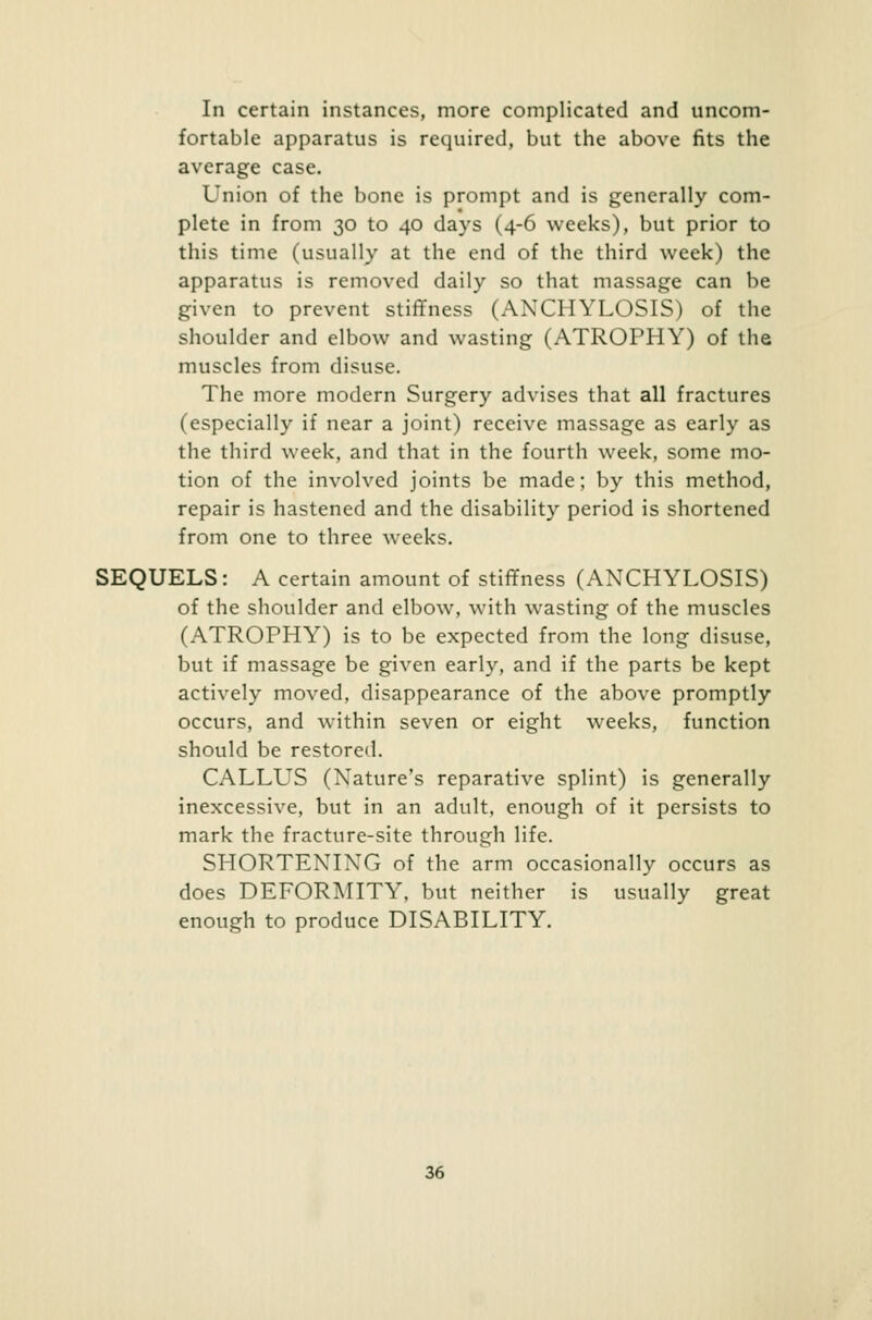 In certain instances, more complicated and uncom- fortable apparatus is required, but the above fits the average case. Union of the bone is prompt and is generally com- plete in from 30 to 40 days (4-6 weeks), but prior to this time (usually at the end of the third week) the apparatus is removed daily so that massage can be given to prevent stiffness (ANCHYLOSIS) of the shoulder and elbow and wasting (ATROPHY) of the muscles from disuse. The more modern Surgery advises that all fractures (especially if near a joint) receive massage as early as the third week, and that in the fourth week, some mo- tion of the involved joints be made; by this method, repair is hastened and the disability period is shortened from one to three weeks. SEQUELS: A certain amount of stiffness (ANCHYLOSIS) of the shoulder and elbow, with wasting of the muscles (ATROPHY) is to be expected from the long disuse, but if massage be given early, and if the parts be kept actively moved, disappearance of the above promptly occurs, and within seven or eight weeks, function should be restored. CALLUS (Nature's reparative splint) is generally inexcessive, but in an adult, enough of it persists to mark the fracture-site through life. SHORTENING of the arm occasionally occurs as does DEFORMITY, but neither is usually great enough to produce DISABILITY.