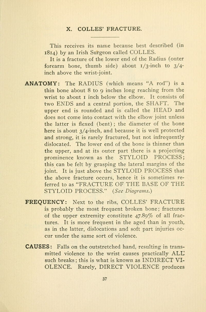X. COLLES' FRACTURE. This receives its name because best described Tin 1814) by an Irish Surgeon called COLLES. It is a fracture of the lower end of the Radius (outer forearm bone, thumb side) about 1/3-inch to 3/4- inch above the wrist-joint. ANATOMY: The RADIUS (which means A rod) is a thin bone about 8 to 9 inches long reaching from the wrist to about 1 inch below the elbow. It consists of two ENDS and a central portion, the SHAFT. The upper end is rounded and is called the HEAD and does not come into contact with the elbow joint unless the latter is flexed (bent) ; the diameter of the bone here is about 3/4-inch, and because it is well protected and strong, it is rarely fractured, but not infrequently dislocated. The lower end of the bone is thinner than the upper, and at its outer part there is a projecting prominence known as the STYLOID PROCESS; this can be felt by grasping the lateral margins of the joint. It is just above the STYLOID PROCESS that the above fracture occurs, hence it is sometimes re- ferred to as FRACTURE OF THE BASE OF THE STYLOID PROCESS. {See Diagrams.) FREQUENCY: Next to the ribs, COLLES' FRACTURE is probably the most frequent broken bone; fractures of the upper extremity constitute 47.89% of all frac- tures. It is more frequent in the aged than in youth, as in the latter, dislocations and soft part injuries oc- cur under the same sort of violence. CAUSES: Falls on the outstretched hand, resulting in trans- mitted violence to the wrist causes practically ALL such breaks; this is what is known as INDIRECT VI- OLENCE. Rarely, DIRECT VIOLENCE produces