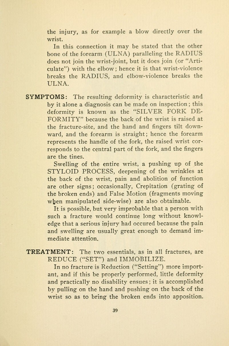 the injury, as for example a blow directly over the wrist. In this connection it may be stated that the other bone of the forearm (ULNA) paralleling the RADIUS does not join the wrist-joint, but it does join (or Arti- culate) with the elbow; hence it is that wrist-violence breaks the RADIUS, and elbow-violence breaks the ULNA. SYMPTOMS: The resulting deformity is characteristic and by it alone a diagnosis can be made on inspection; this deformity is known as the SILVER FORK DE- FORMITY because the back of the wrist is raised at the fracture-site, and the hand and fingers tilt down- ward, and the forearm is straight; hence the forearm represents the handle of the fork, the raised wrist cor- responds to the central part of the fork, and the fingers are the tines. Swelling of the entire wrist, a pushing up of the STYLOID PROCESS, deepening of the wrinkles at the back of the wrist, pain and abolition of function are other signs; occasionally, Crepitation (grating of the broken ends) and False Motion (fragments moving wjjen manipulated side-wise) are also obtainable. It is possible, but very improbable that a person with such a fracture would continue long without knowl- edge that a serious injury had occured because the pain and swelling are usually great enough to demand im- mediate attention. TREATMENT: The two essentials, as in all fractures, are REDUCE (SET) and IMMOBILIZE. In no fracture is Reduction (Setting) more import- ant, and if this be properly performed, little deformity and practically no disability ensues; it is accomplished by pulling on the hand and pushing on the back of the wrist so as to bring the broken ends into apposition.