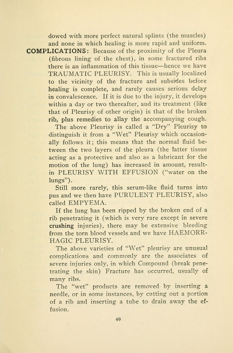 dowed with more perfect natural splints (the muscles) and none in which healing is more rapid and uniform. COMPLICATIONS: Because of the proximity of the Pleura (fibrous lining of the chest), in some fractured ribs there is an inflammation of this tissue—hence we have TRAUMATIC PLEURISY. This is usually localized to the vicinity of the fracture and subsides before healing is complete, and rarely causes serious delay in convalescence. If it is due to the injury, it develops within a day or two thereafter, and its treatment (like that of Pleurisy of other origin) is that of the broken rib, plus remedies to allay the accompanying cough. The above Pleurisy is called a Dry Pleurisy to distinguish it from a Wet Pleurisy which occasion- ally follows it; this means that the normal fluid be- tween the two layers of the pleura (the latter tissue acting as a protective and also as a lubricant for the motion of the lung) has increased in amount, result- in PLEURISY WITH EFFUSION (water on the lungs). Still more rarely, this serum-like fluid turns into pus and we then have PURULENT PLEURISY, also called EMPYEMA. If the lung has been ripped by the broken end of a rib penetrating it (which is very rare except in severe crushing injuries), there may be extensive bleeding from the torn blood vessels and we have HAEMORR- HAGIC PLEURISY. The above varieties of WTet pleurisy are unusual complications and commonly are the associates of severe injuries only, in which Compound (break pene- trating the skin) Fracture has occurred, usually of many ribs. The wet products are removed by inserting a needle, or in some instances, by cutting out a portion of a rib and inserting a tube to drain away the ef~ fusion.