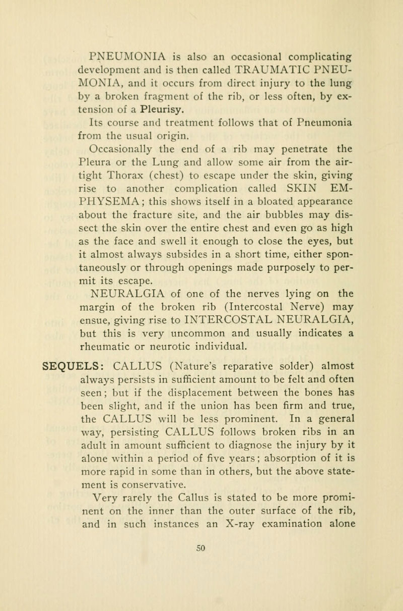 l'XEUMOXIA is also an occasional complicating development and is then called TRAUMATIC PNEU- MONIA, and it occurs from direct injury to the lung by a broken fragment of the rib, or less often, by ex- tension of a Pleurisy. Its course and treatment follows that of Pneumonia from the usual origin. Occasionally the end of a rib may penetrate the Pleura or the Lung and allow some air from the air- tight Thorax (chest) to escape under the skin, giving rise to another complication called SKIN EM- PHYSEMA ; this shows itself in a bloated appearance about the fracture site, and the air bubbles may dis- sect the skin over the entire chest and even go as high as the face and swell it enough to close the eyes, but it almost always subsides in a short time, either spon- taneously or through openings made purposely to per- mit its escape. NEURALGIA of one of the nerves lying on the margin of the broken rib (Intercostal Nerve) may ensue, giving rise to INTERCOSTAL NEURALGIA, but this is very uncommon and usually indicates a rheumatic or neurotic individual. SEQUELS: CALLUS (Nature's reparative solder) almost always persists in sufficient amount to be felt and often seen; but if the displacement between the bones has been slight, and if the union has been firm and true, the CALLUS will be less prominent. In a general way, persisting CALLUS follows broken ribs in an adult in amount sufficient to diagnose the injury by it alone within a period of five years; absorption of it is more rapid in some than in others, but the above state- ment is conservative. Very rarely the Callus is stated to be more promi- nent on the inner than the outer surface of the rib, and in such instances an X-ray examination alone