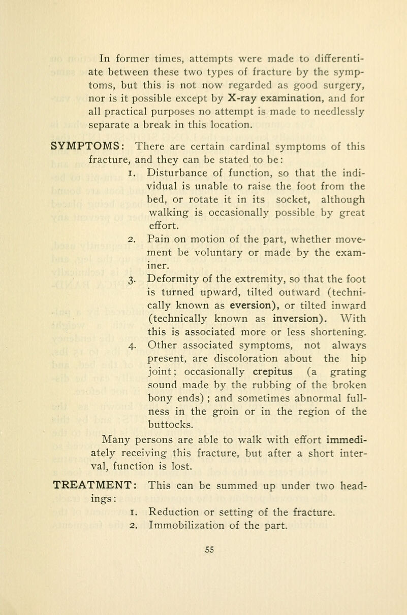 In former times, attempts were made to differenti- ate between these two types of fracture by the symp- toms, but this is not now regarded as good surgery, nor is it possible except by X-ray examination, and for all practical purposes no attempt is made to needlessly separate a break in this location. SYMPTOMS: There arc certain cardinal symptoms of this fracture, and they can be stated to be: i. Disturbance of function, so that the indi- vidual is unable to raise the foot from the bed, or rotate it in its socket, although walking is occasionally possible by great effort. 2. Pain on motion of the part, whether move- ment be voluntary or made by the exam- iner. 3. Deformity of the extremity, so that the foot is turned upward, tilted outward (techni- cally known as eversion), or tilted inward (technically known as inversion). With this is associated more or less shortening. 4. Other associated symptoms, not always present, are discoloration about the hip joint; occasionally crepitus (a grating sound made by the rubbing of the broken bony ends) ; and sometimes abnormal full- ness in the groin or in the region of the buttocks. Many persons are able to walk with effort immedi- ately receiving this fracture, but after a short inter- val, function is lost. TREATMENT: This can be summed up under two head- ings: 1. Reduction or setting of the fracture. 2. Immobilization of the part.