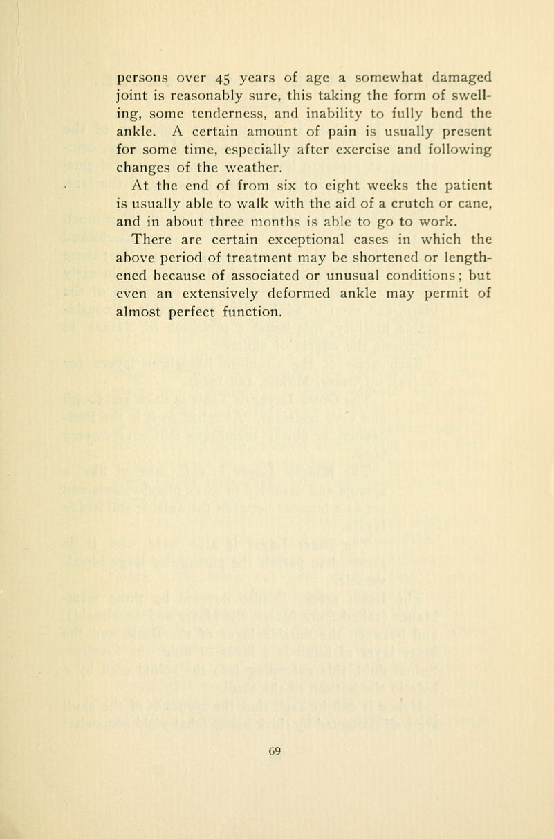 persons over 45 years of age a somewhat damaged joint is reasonably sure, this taking the form of swell- ing, some tenderness, and inability to fully bend the ankle. A certain amount of pain is usually present for some time, especially after exercise and following changes of the weather. At the end of from six to eight weeks the patient is usually able to walk with the aid of a crutch or cane, and in about three months is able to go to work. There are certain exceptional cases in which the above period of treatment may be shortened or length- ened because of associated or unusual conditions; but even an extensively deformed ankle may permit of almost perfect function.