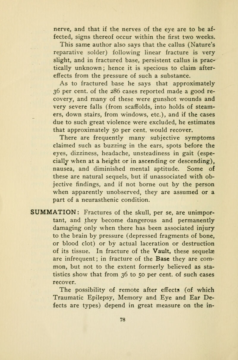 nerve, and that if the nerves of the eye are to be af- fected, signs thereof occur within the first two weeks. This same author also says that the callus (Nature's reparative solder) following linear fracture is very slight, and in fractured base, persistent callus is prac- tically unknown; hence it is specious to claim after- effects from the pressure of such a substance. As to fractured base he says that approximately 36 per cent, of the 286 cases reported made a good re- covery, and many of these were gunshot wounds and very severe falls (from scaffolds, into holds of steam- ers, down stairs, from windows, etc.), and if the cases due to such great violence were excluded, he estimates that approximately 50 per cent, would recover. There are frequently many subjective symptoms claimed such as buzzing in the ears, spots before the eyes, dizziness, headache, unsteadiness in gait (espe- cially when at a height or in ascending or descending), nausea, and diminished mental aptitude. Some of these are natural sequels, but if unassociated with ob- jective findings, and if not borne out by the person when apparently unobserved, they are assumed or a part of a neurasthenic condition. SUMMATION: Fractures of the skull, per se, are unimpor- tant, and they become dangerous and permanently damaging only when there has been associated injury to the brain by pressure (depressed fragments of bone, or blood clot) or by actual laceration or destruction of its tissue. In fracture of the Vault, these sequelae are infrequent; in fracture of the Base they are com- mon, but not to the extent formerly believed as sta- tistics show that from 36 to 50 per cent, of such cases recover. The possibility of remote after effects (of which Traumatic Epilepsy, Memory and Eye and Ear De- fects are types) depend in great measure on the in-