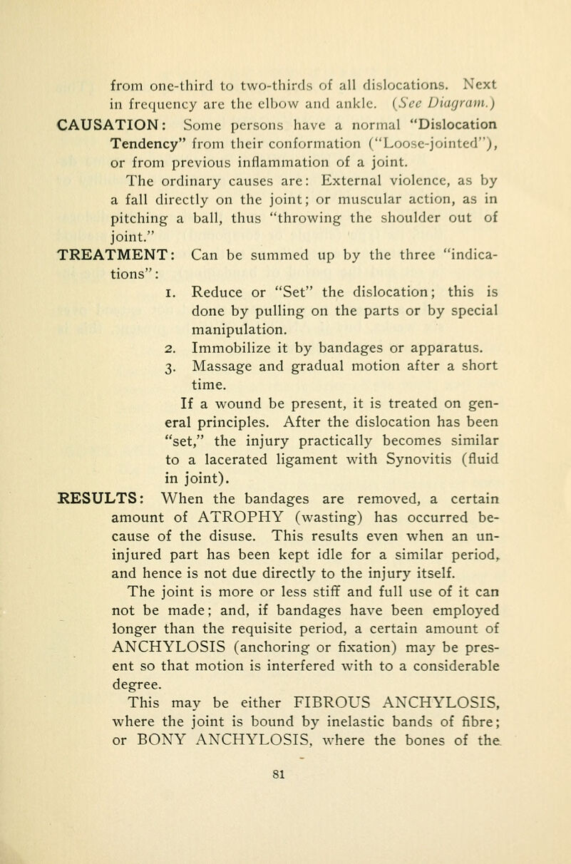 from one-third to two-thirds of all dislocations. Next in frequency are the elbow and ankle. (Sec Diagram.') CAUSATION: Some persons have a normal Dislocation Tendency from their conformation (Loose-jointed), or from previous inflammation of a joint. The ordinary causes are: External violence, as by a fall directly on the joint; or muscular action, as in pitching a ball, thus throwing the shoulder out of joint. TREATMENT: Can be summed up by the three indica- tions : 1. Reduce or Set the dislocation; this is done by pulling on the parts or by special manipulation. 2. Immobilize it by bandages or apparatus. 3. Massage and gradual motion after a short time. If a wound be present, it is treated on gen- eral principles. After the dislocation has been set, the injury practically becomes similar to a lacerated ligament with Synovitis (fluid in joint). RESULTS: When the bandages are removed, a certain amount of ATROPHY (wasting) has occurred be- cause of the disuse. This results even when an un- injured part has been kept idle for a similar period, and hence is not due directly to the injury itself. The joint is more or less stiff and full use of it can not be made; and, if bandages have been employed longer than the requisite period, a certain amount of ANCHYLOSIS (anchoring or fixation) may be pres- ent so that motion is interfered with to a considerable degree. This may be either FIBROUS ANCHYLOSIS, where the joint is bound by inelastic bands of fibre; or BONY ANCHYLOSIS, where the bones of the,