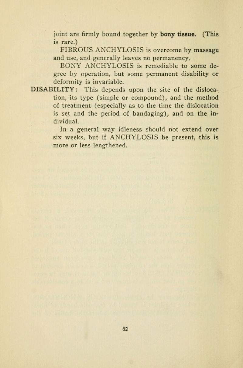 joint are firmly bound together by bony tissue. (This is rare.) FIBROUS ANCHYLOSIS is overcome by massage and use, and generally leaves no permanency. BONY ANCHYLOSIS is remediable to some de- gree by operation, but some permanent disability or deformity is invariable. DISABILITY: This depends upon the site of the disloca- tion, its type (simple or compound), and the method of treatment (especially as to the time the dislocation is set and the period of bandaging), and on the in- dividual. In a general way idleness should not extend over six weeks, but if ANCHYLOSIS be present, this is more or less lengthened.
