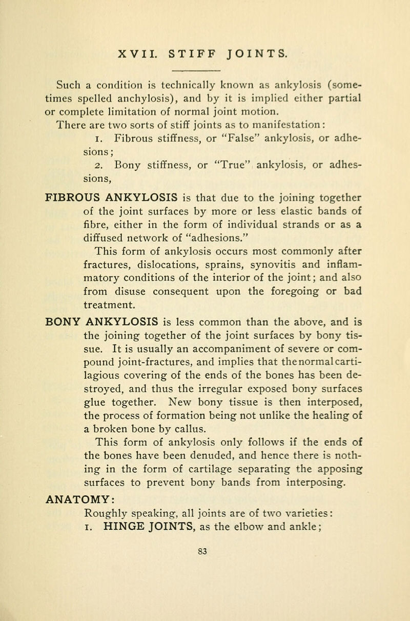 XVII. STIFF JOINTS. Such a condition is technically known as ankylosis (some- times spelled anchylosis), and by it is implied either partial or complete limitation of normal joint motion. There are two sorts of stiff joints as to manifestation: i. Fibrous stiffness, or False ankylosis, or adhe- sions ; 2. Bony stiffness, or True ankylosis, or adhes- sions, FIBROUS ANKYLOSIS is that due to the joining together of the joint surfaces by more or less elastic bands of fibre, either in the form of individual strands or as a diffused network of adhesions. This form of ankylosis occurs most commonly after fractures, dislocations, sprains, synovitis and inflam- matory conditions of the interior of the joint; and also from disuse consequent upon the foregoing or bad treatment. BONY ANKYLOSIS is less common than the above, and is the joining together of the joint surfaces by bony tis- sue. It is usually an accompaniment of severe or com- pound joint-fractures, and implies that the normal carti- lagious covering of the ends of the bones has been de- stroyed, and thus the irregular exposed bony surfaces glue together. New bony tissue is then interposed, the process of formation being not unlike the healing of a broken bone by callus. This form of ankylosis only follows if the ends of the bones have been denuded, and hence there is noth- ing in the form of cartilage separating the apposing surfaces to prevent bony bands from interposing. ANATOMY: Roughly speaking, all joints are of two varieties: I. HINGE JOINTS, as the elbow and ankle;