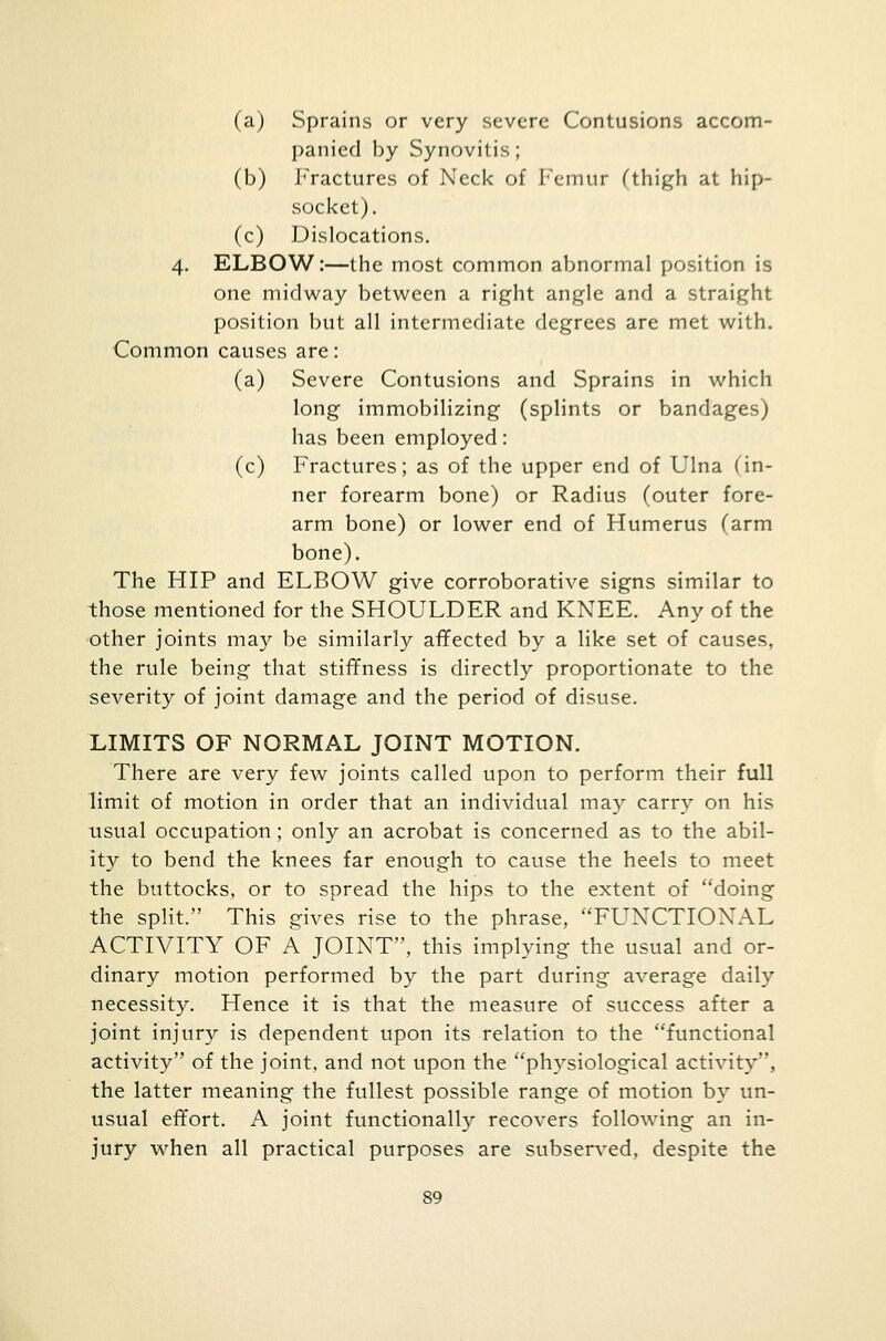 (a) Sprains or very severe Contusions accom- panied by Synovitis; (b) Fractures of Neck of Femur (thigh at hip- socket). (c) Dislocations. 4. ELBOW:—the most common abnormal position is one midway between a right angle and a straight position but all intermediate degrees are met with. Common causes are: (a) Severe Contusions and Sprains in which long immobilizing (splints or bandages) has been employed: (c) Fractures; as of the upper end of Ulna (in- ner forearm bone) or Radius (outer fore- arm bone) or lower end of Humerus (arm bone). The HIP and ELBOW give corroborative signs similar to those mentioned for the SHOULDER and KNEE. Any of the other joints may be similarly affected by a like set of causes, the rule being that stiffness is directly proportionate to the severity of joint damage and the period of disuse. LIMITS OF NORMAL JOINT MOTION. There are very few joints called upon to perform their full limit of motion in order that an individual may carry on his usual occupation; only an acrobat is concerned as to the abil- ity to bend the knees far enough to cause the heels to meet the buttocks, or to spread the hips to the extent of doing the split. This gives rise to the phrase, FUNCTIONAL ACTIVITY OF A JOINT, this implying the usual and or- dinary motion performed by the part during average daily necessity. Hence it is that the measure of success after a joint injury is dependent upon its relation to the functional activity of the joint, and not upon the physiological activity, the latter meaning the fullest possible range of motion by un- usual effort. A joint functionally recovers following an in- jury when all practical purposes are subserved, despite the