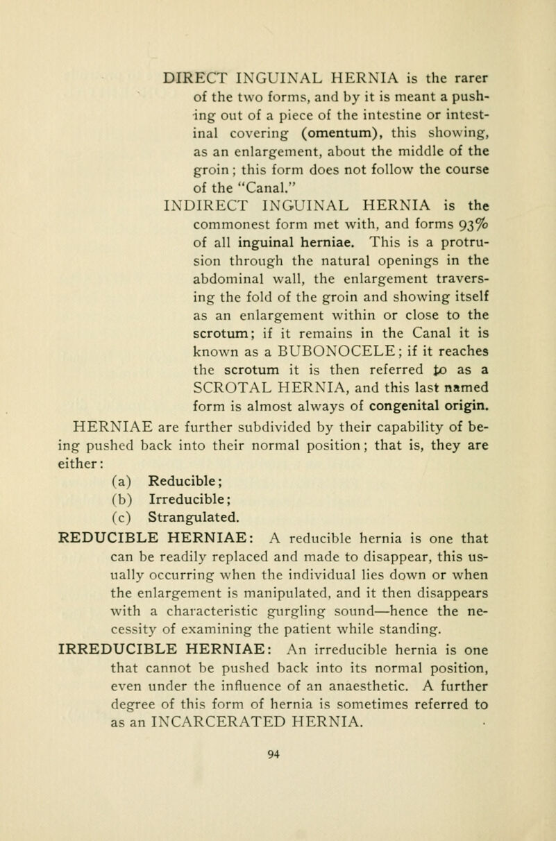 DIRECT INGUINAL HERNIA is the rarer of the two forms, and by it is meant a push- ing out of a piece of the intestine or intest- inal covering (omentum), this showing, as an enlargement, about the middle of the groin; this form does not follow the course of the Canal. INDIRECT INGUINAL HERNIA is the commonest form met with, and forms 93% of all inguinal herniae. This is a protru- sion through the natural openings in the abdominal wall, the enlargement travers- ing the fold of the groin and showing itself as an enlargement within or close to the scrotum; if it remains in the Canal it is known as a BUBONOCELE; if it reaches the scrotum it is then referred to as a SCROTAL HERNIA, and this last named form is almost always of congenital origin. HERNIAE are further subdivided by their capability of be- ing pushed back into their normal position; that is, they are either: (a) Reducible; (b) Irreducible; (c) Strangulated. REDUCIBLE HERNIAE: A reducible hernia is one that can be readily replaced and made to disappear, this us- ually occurring when the individual lies down or when the enlargement is manipulated, and it then disappears with a characteristic gurgling sound—hence the ne- cessity of examining the patient while standing. IRREDUCIBLE HERNIAE: An irreducible hernia is one that cannot be pushed back into its normal position, even under the influence of an anaesthetic. A further degree of this form of hernia is sometimes referred to as an INCARCERATED HERNIA.