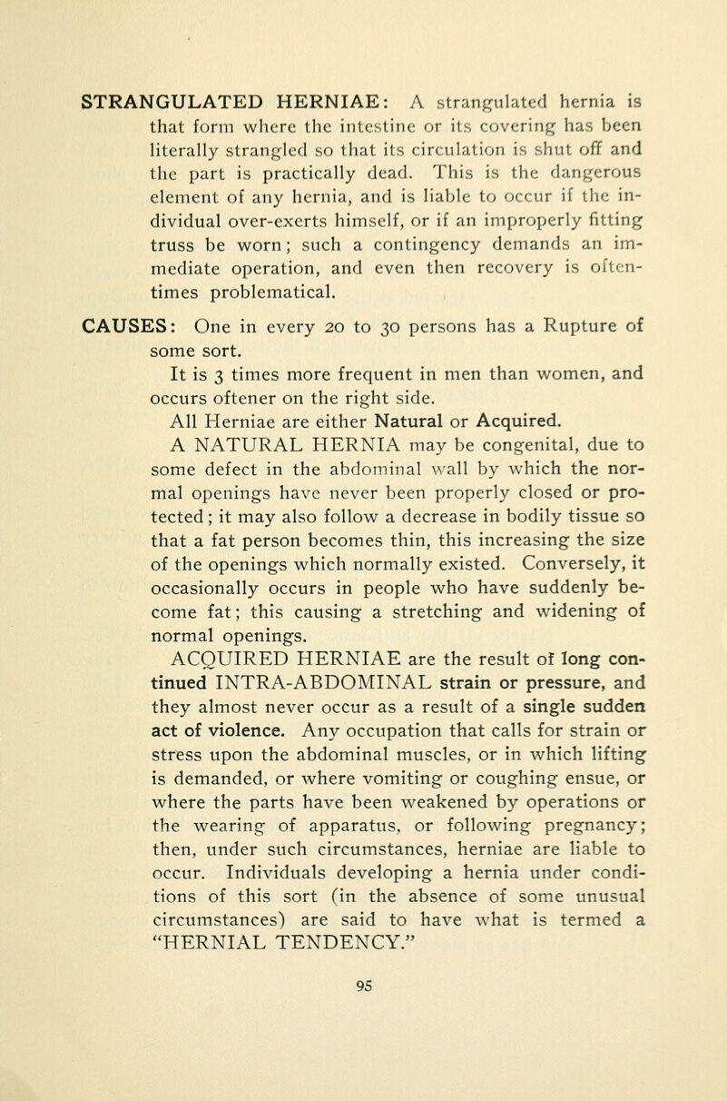 STRANGULATED HERNIAE: A strangulated hernia is that form where the intestine or its covering has been literally strangled so that its circulation is shut off and the part is practically dead. This is the dangerous element of any hernia, and is liable to occur if the in- dividual over-exerts himself, or if an improperly fitting truss be worn; such a contingency demands an im- mediate operation, and even then recovery is often- times problematical. CAUSES: One in every 20 to 30 persons has a Rupture of some sort. It is 3 times more frequent in men than women, and occurs oftener on the right side. All Herniae are either Natural or Acquired. A NATURAL HERNIA may be congenital, due to some defect in the abdominal wall by which the nor- mal openings have never been properly closed or pro- tected ; it may also follow a decrease in bodily tissue so that a fat person becomes thin, this increasing the size of the openings which normally existed. Conversely, it occasionally occurs in people who have suddenly be- come fat; this causing a stretching and widening of normal openings. ACQUIRED HERNIAE are the result of long con- tinued INTRA-ABDOMINAL strain or pressure, and they almost never occur as a result of a single sudden act of violence. Any occupation that calls for strain or stress upon the abdominal muscles, or in which lifting is demanded, or where vomiting or coughing ensue, or where the parts have been weakened by operations or the wearing of apparatus, or following pregnancy; then, under such circumstances, herniae are liable to occur. Individuals developing a hernia under condi- tions of this sort (in the absence of some unusual circumstances) are said to have what is termed a HERNIAL TENDENCY.