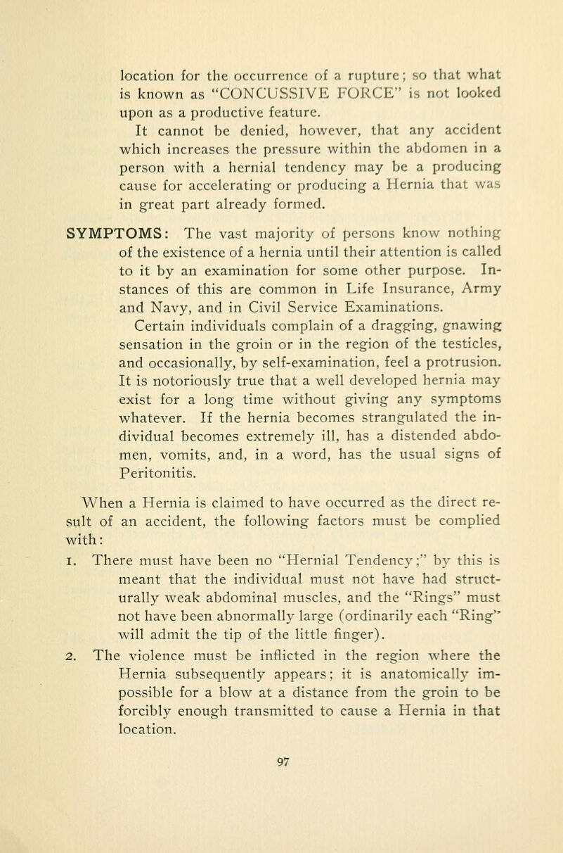 location for the occurrence of a rupture; so that what is known as CONCUSSIVE FORCE is not looked upon as a productive feature. It cannot be denied, however, that any accident which increases the pressure within the abdomen in a person with a hernial tendency may be a producing cause for accelerating or producing a Hernia that was in great part already formed. SYMPTOMS: The vast majority of persons know nothing of the existence of a hernia until their attention is called to it by an examination for some other purpose. In- stances of this are common in Life Insurance, Army and Navy, and in Civil Service Examinations. Certain individuals complain of a dragging, gnawing sensation in the groin or in the region of the testicles, and occasionally, by self-examination, feel a protrusion. It is notoriously true that a well developed hernia may exist for a long time without giving any symptoms whatever. If the hernia becomes strangulated the in- dividual becomes extremely ill, has a distended abdo- men, vomits, and, in a word, has the usual signs of Peritonitis. When a Hernia is claimed to have occurred as the direct re- sult of an accident, the following factors must be complied with: i. There must have been no Hernial Tendency; by this is meant that the individual must not have had struct- urally weak abdominal muscles, and the Rings must not have been abnormally large (ordinarily each Ring will admit the tip of the little finger). 2. The violence must be inflicted in the region where the Hernia subsequently appears; it is anatomically im- possible for a blow at a distance from the groin to be forcibly enough transmitted to cause a Hernia in that location.