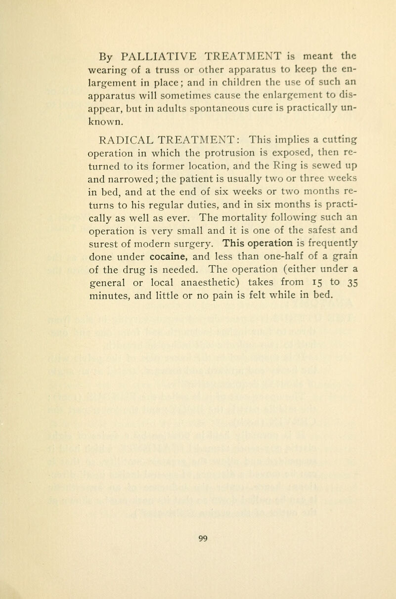 By PALLIATIVE TREATMENT is meant the wearing of a truss or other apparatus to keep the en- largement in place; and in children the use of such an apparatus will sometimes cause the enlargement to dis- appear, but in adults spontaneous cure is practically un- known. RADICAL TREATMENT: This implies a cutting operation in which the protrusion is exposed, then re- turned to its former location, and the Ring is sewed up and narrowed; the patient is usually two or three weeks in bed, and at the end of six weeks or two months re- turns to his regular duties, and in six months is practi- cally as well as ever. The mortality following such an operation is very small and it is one of the safest and surest of modern surgery. This operation is frequently done under cocaine, and less than one-half of a grain of the drug is needed. The operation (either under a general or local anaesthetic) takes from 15 to 35 minutes, and little or no pain is felt while in bed.