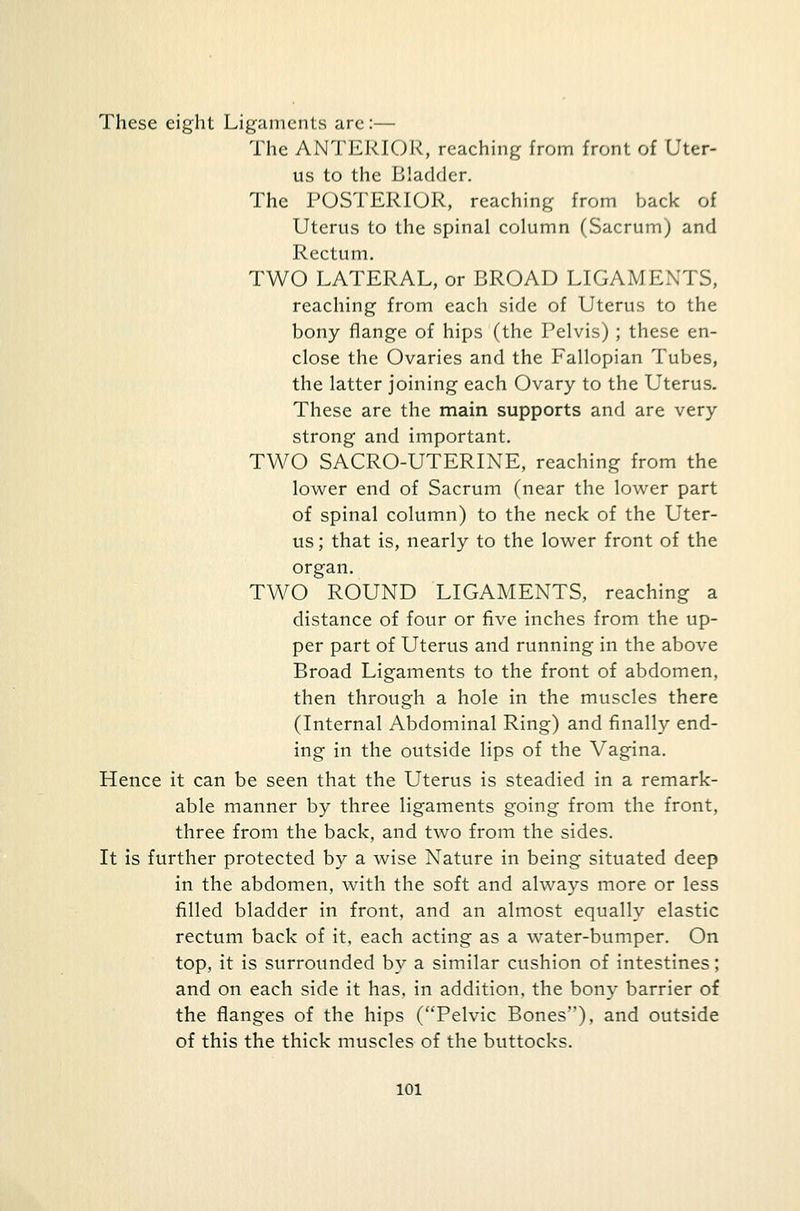 These eight Ligaments are:— The ANTERIOR, reaching from front of Uter- us to the Bladder. The POSTERIOR, reaching from back of Uterus to the spinal column (Sacrum) and Rectum. TWO LATERAL, or BROAD LIGAMENTS, reaching from each side of Uterus to the bony flange of hips (the Pelvis) ; these en- close the Ovaries and the Fallopian Tubes, the latter joining each Ovary to the Uterus. These are the main supports and are very strong and important. TWO SACRO-UTERINE, reaching from the lower end of Sacrum (near the lower part of spinal column) to the neck of the Uter- us ; that is, nearly to the lower front of the organ. TWO ROUND LIGAMENTS, reaching a distance of four or five inches from the up- per part of Uterus and running in the above Broad Ligaments to the front of abdomen, then through a hole in the muscles there (Internal Abdominal Ring) and finally end- ing in the outside lips of the Vagina. Hence it can be seen that the Uterus is steadied in a remark- able manner by three ligaments going from the front, three from the back, and two from the sides. It is further protected by a wise Nature in being situated deep in the abdomen, with the soft and always more or less filled bladder in front, and an almost equally elastic rectum back of it, each acting as a water-bumper. On top, it is surrounded by a similar cushion of intestines; and on each side it has, in addition, the bony barrier of the flanges of the hips (Pelvic Bones), and outside of this the thick muscles of the buttocks.