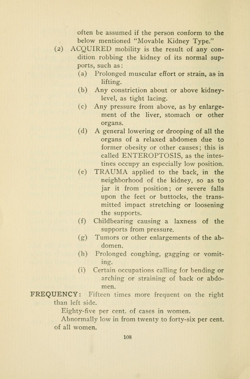 often be assumed if the person conform to the below mentioned Movable Kidney Type. (2) ACQUIRED mobility is the result of any con- dition robbing the kidney of its normal sup- ports, such as: (a) Prolonged muscular effort or strain, as in lifting. (b) Any constriction about or above kidney- level, as tight lacing. (c) Any pressure from above, as by enlarge- ment of the liver, stomach or other organs. (d) A general lowering or drooping of all the organs of a relaxed abdomen due to former obesity or other causes; this is called ENTEROPTOSIS, as the intes- tines occupy an especially low position. (e) TRAUMA applied to the back, in the neighborhood of the kidney, so as to jar it from position; or severe falls upon the feet or buttocks, the trans- mitted impact stretching or loosening the supports. (f) Childbearing causing a laxness of the supports from pressure. (g) Tumors or other enlargements of the ab- domen, (h) Prolonged coughing, gagging or vomit- ing, (i) Certain occupations calling for bending or arching or straining of back or abdo- men. FREQUENCY: Fifteen times more frequent on the right than left side. Eighty-five per cent, of cases in women. Abnormally low in from twenty to forty-six per cent, of all women.