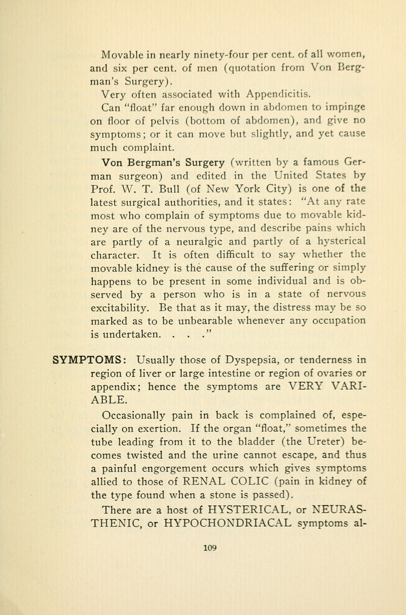 Movable in nearly ninety-four per cent, of all women, and six per cent, of men (quotation from Von Berg- man's Surgery). Very often associated with Appendicitis. Can float far enough down in abdomen to impinge on floor of pelvis (bottom of abdomen), and give no symptoms; or it can move but slightly, and yet cause much complaint. Von Bergman's Surgery (written by a famous Ger- man surgeon) and edited in the United States by Prof. W. T. Bull (of New York City) is one of the latest surgical authorities, and it states: At any rate most who complain of symptoms due to movable kid- ney are of the nervous type, and describe pains which are partly of a neuralgic and partly of a hysterical character. It is often difficult to say whether the movable kidney is the cause of the suffering or simply happens to be present in some individual and is ob- served by a person who is in a state of nervous excitability. Be that as it may, the distress may be so marked as to be unbearable whenever any occupation is undertaken. . . . SYMPTOMS: Usually those of Dyspepsia, or tenderness in region of liver or large intestine or region of ovaries or appendix; hence the symptoms are VERY VARI- ABLE. Occasionally pain in back is complained of, espe- cially on exertion. If the organ float, sometimes the tube leading from it to the bladder (the Ureter) be- comes twisted and the urine cannot escape, and thus a painful engorgement occurs which gives symptoms allied to those of RENAL COLIC (pain in kidney of the type found when a stone is passed). There are a host of HYSTERICAL, or NEURAS- THENIC, or HYPOCHONDRIACAL symptoms al-