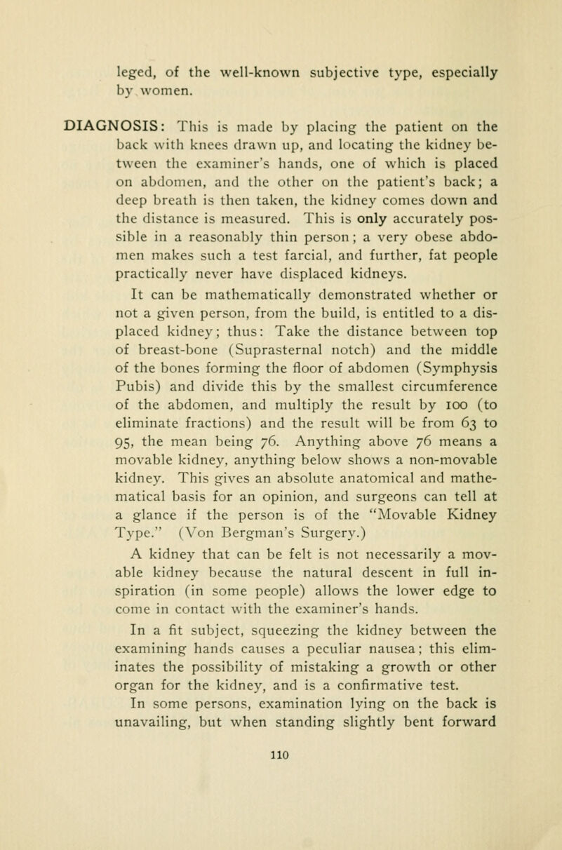 leged, of the well-known subjective type, especially by women. DIAGNOSIS: This is made by placing the patient on the back with knees drawn up, and locating the kidney be- tween the examiner's hands, one of which is placed on abdomen, and the other on the patient's back; a deep breath is then taken, the kidney comes down and the distance is measured. This is only accurately pos- sible in a reasonably thin person; a very obese abdo- men makes such a test farcial, and further, fat people practically never have displaced kidneys. It can be mathematically demonstrated whether or not a given person, from the build, is entitled to a dis- placed kidney; thus: Take the distance between top of breast-bone (Suprasternal notch) and the middle of the bones forming the floor of abdomen (Symphysis Pubis) and divide this by the smallest circumference of the abdomen, and multiply the result by ioo (to eliminate fractions) and the result will be from 63 to 95, the mean being 76. Anything above 76 means a movable kidney, anything below shows a non-movable kidney. This gives an absolute anatomical and mathe- matical basis for an opinion, and surgeons can tell at a glance if the person is of the Movable Kidney Type. (Von Bergman's Surgery.) A kidney that can be felt is not necessarily a mov- able kidney because the natural descent in full in- spiration (in some people) allows the lower edge to come in contact with the examiner's hands. In a fit subject, squeezing the kidney between the examining hands causes a peculiar nausea; this elim- inates the possibility of mistaking a growth or other organ for the kidney, and is a confirmative test. In some persons, examination lying on the back is unavailing, but when standing slightly bent forward