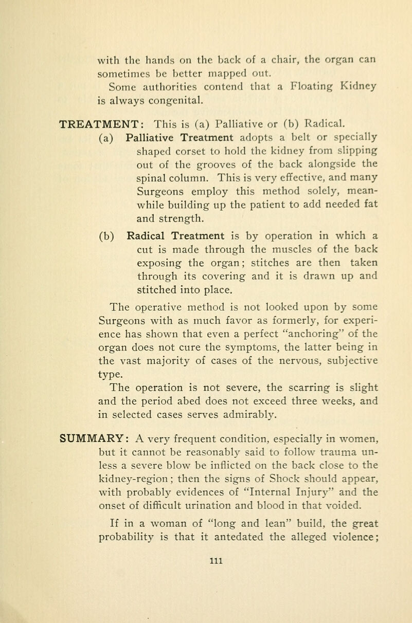 with the hands on the back of a chair, the organ can sometimes be better mapped out. Some authorities contend that a Floating Kidney is always congenital. TREATMENT: This is (a) Palliative or (b) Radical. (a) Palliative Treatment adopts a belt or specially shaped corset to hold the kidney from slipping out of the grooves of the back alongside the spinal column. This is very effective, and many Surgeons employ this method solely, mean- while building up the patient to add needed fat and strength. (b) Radical Treatment is by operation in which a cut is made through the muscles of the back exposing the organ; stitches are then taken through its covering and it is drawn up and stitched into place. The operative method is not looked upon by some Surgeons with as much favor as formerly, for experi- ence has shown that even a perfect anchoring of the organ does not cure the symptoms, the latter being in the vast majority of cases of the nervous, subjective type. The operation is not severe, the scarring is slight and the period abed does not exceed three weeks, and in selected cases serves admirably. SUMMARY: A very frequent condition, especially in women, but it cannot be reasonably said to follow trauma un- less a severe blow be inflicted on the back close to the kidney-region; then the signs of Shock should appear, with probably evidences of Internal Injury and the onset of difficult urination and blood in that voided. If in a woman of long and lean build, the great probability is that it antedated the alleged violence; ill