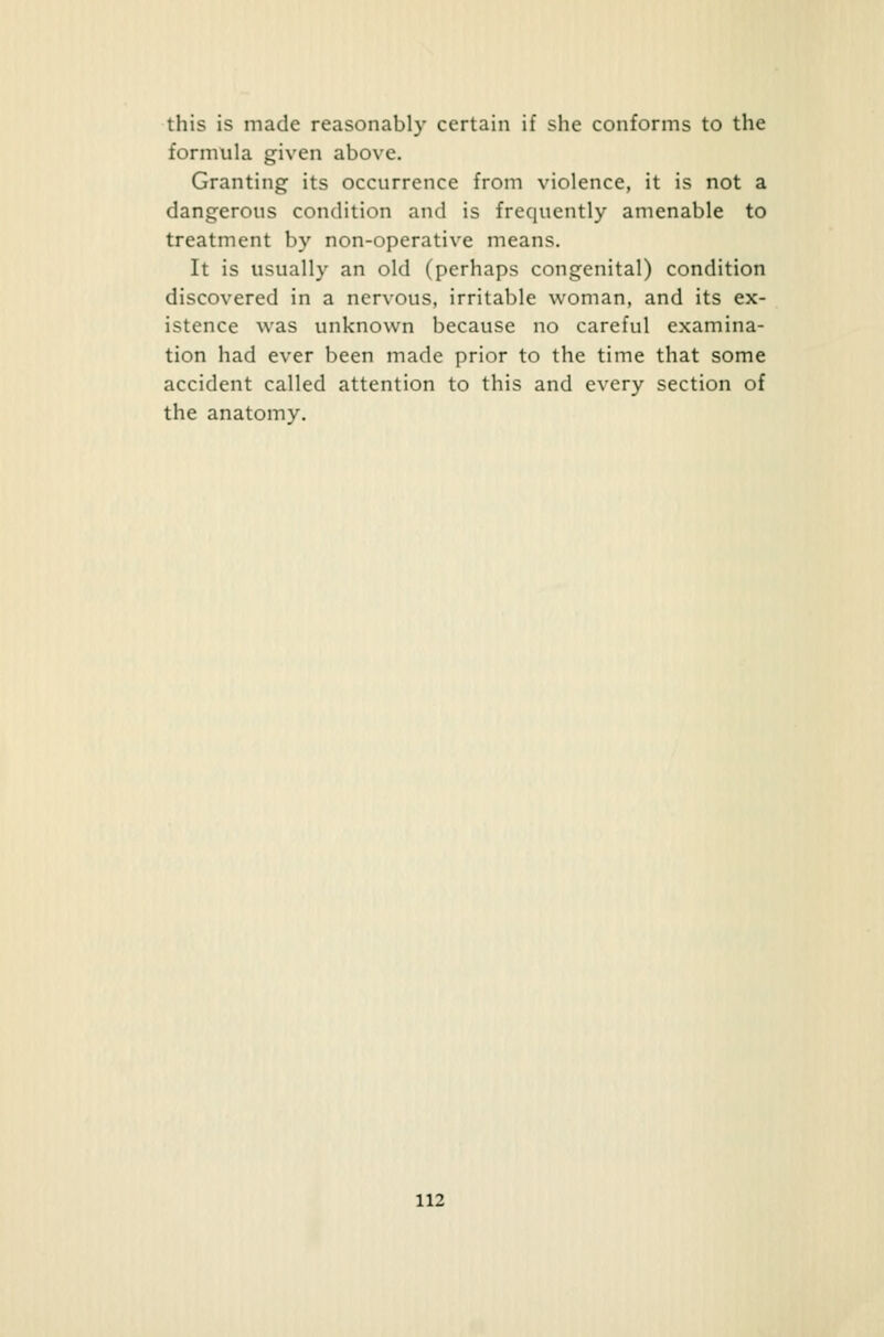 this is made reasonably certain if she conforms to the formula given above. Granting its occurrence from violence, it is not a dangerous condition and is frequently amenable to treatment by non-operative means. It is usually an old (perhaps congenital) condition discovered in a nervous, irritable woman, and its ex- istence was unknown because no careful examina- tion had ever been made prior to the time that some accident called attention to this and every section of the anatomy.