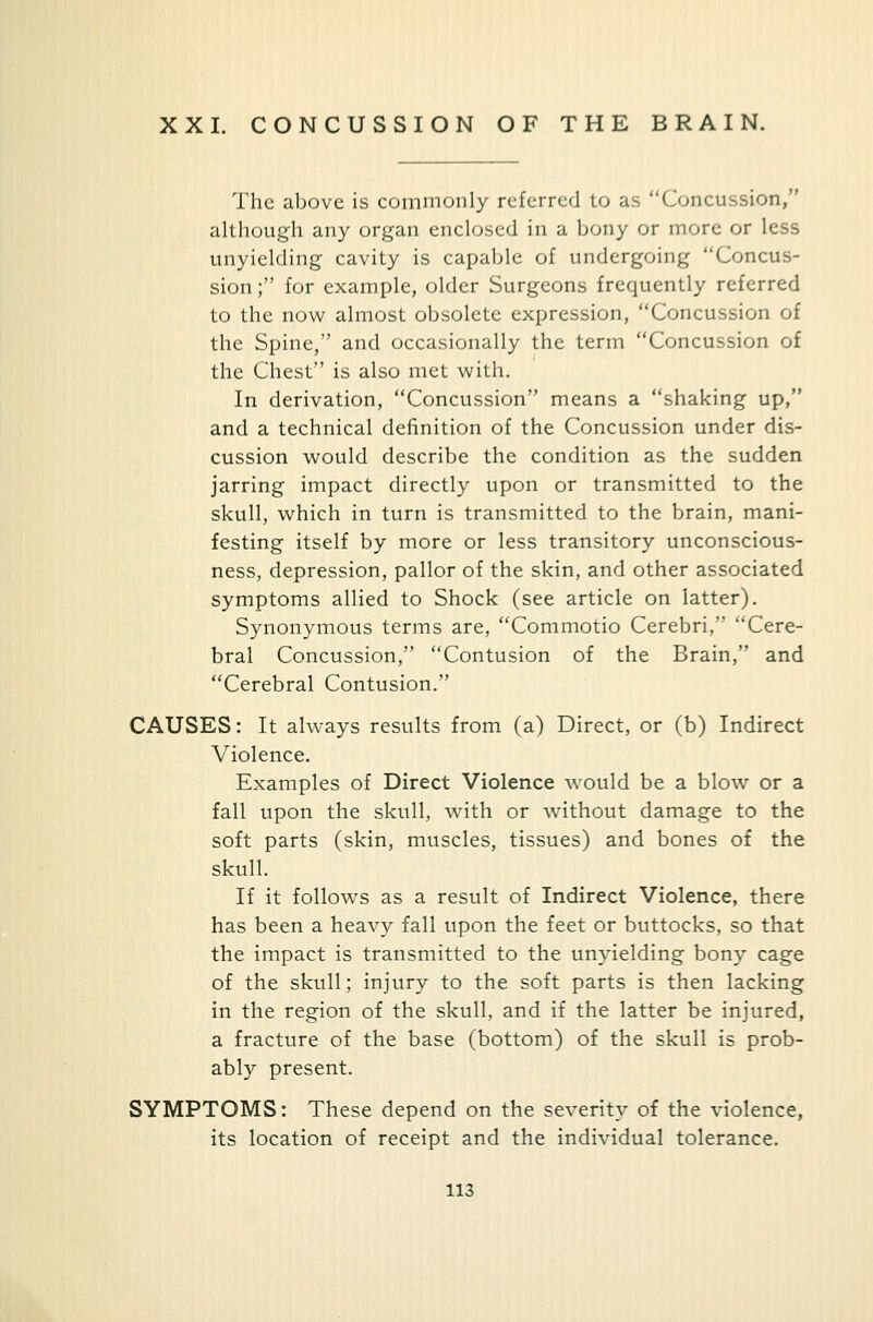 XXI. CONCUSSION OF THE BRAIN. The above is commonly referred to as Concussion, although any organ enclosed in a bony or more or less unyielding cavity is capable of undergoing Concus- sion ; for example, older Surgeons frequently referred to the now almost obsolete expression, Concussion of the Spine, and occasionally the term Concussion of the Chest is also met with. In derivation, Concussion means a shaking up, and a technical definition of the Concussion under dis- cussion would describe the condition as the sudden jarring impact directly upon or transmitted to the skull, which in turn is transmitted to the brain, mani- festing itself by more or less transitory unconscious- ness, depression, pallor of the skin, and other associated symptoms allied to Shock (see article on latter). Synonymous terms are, Commotio Cerebri, Cere- bral Concussion, Contusion of the Brain, and Cerebral Contusion. CAUSES: It always results from (a) Direct, or (b) Indirect Violence. Examples of Direct Violence would be a blow or a fall upon the skull, with or without damage to the soft parts (skin, muscles, tissues) and bones of the skull. If it follows as a result of Indirect Violence, there has been a heavy fall upon the feet or buttocks, so that the impact is transmitted to the unyielding bony cage of the skull; injury to the soft parts is then lacking in the region of the skull, and if the latter be injured, a fracture of the base (bottom) of the skull is prob- ably present. SYMPTOMS: These depend on the severity of the violence, its location of receipt and the individual tolerance.