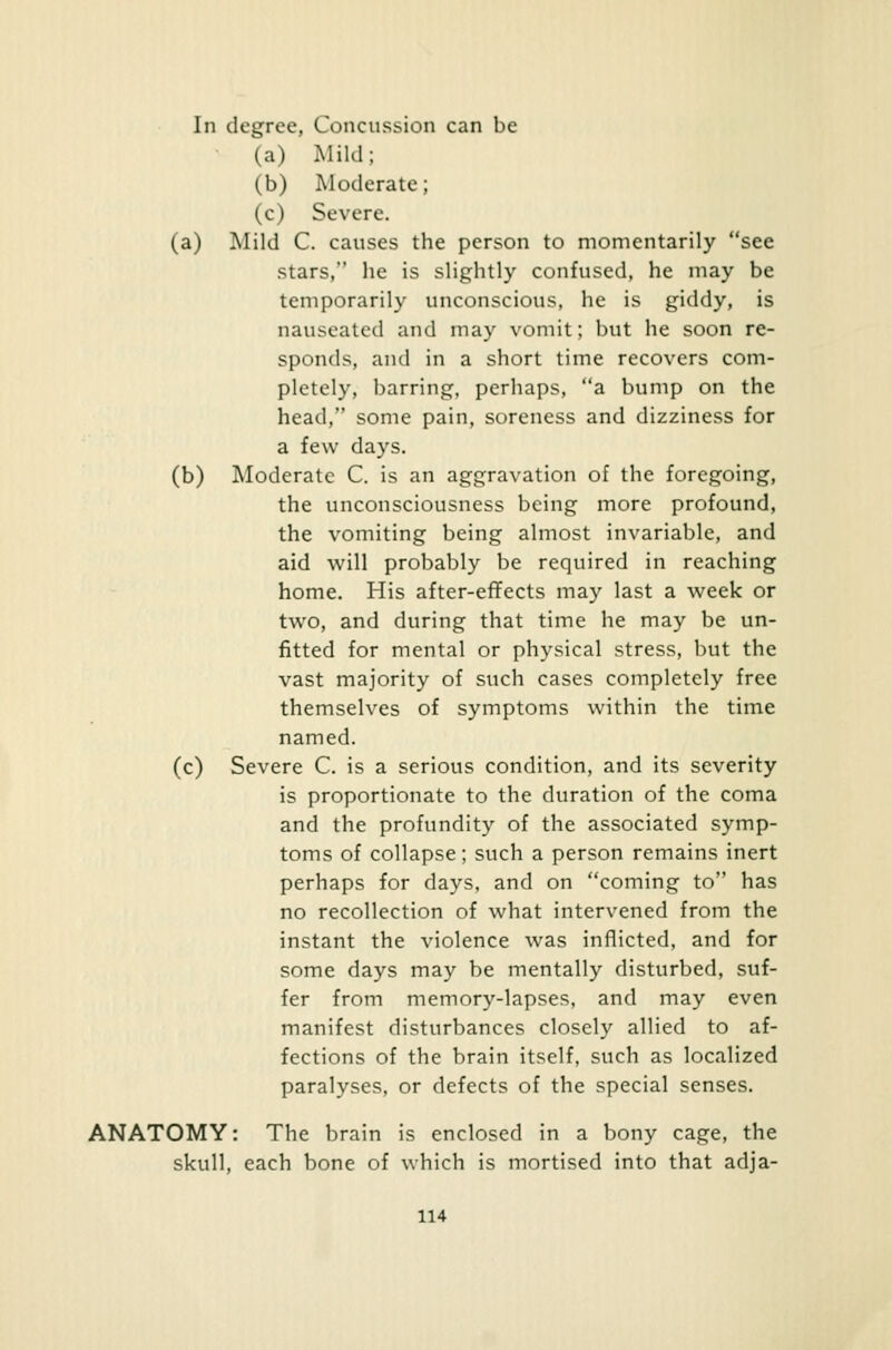 In degree, Concussion can be (a) Mild; (b) Moderate; (c) Severe. (a) Mild C. causes the person to momentarily see stars, he is slightly confused, he may be temporarily unconscious, he is giddy, is nauseated and may vomit; but he soon re- sponds, and in a short lime recovers com- pletely, barring, perhaps, a bump on the head, some pain, soreness and dizziness for a few days. (b) Moderate C. is an aggravation of the foregoing, the unconsciousness being more profound, the vomiting being almost invariable, and aid will probably be required in reaching home. His after-effects may last a week or two, and during that time he may be un- fitted for mental or physical stress, but the vast majority of such cases completely free themselves of symptoms within the time named. (c) Severe C. is a serious condition, and its severity is proportionate to the duration of the coma and the profundity of the associated symp- toms of collapse; such a person remains inert perhaps for days, and on coming to has no recollection of what intervened from the instant the violence was inflicted, and for some days may be mentally disturbed, suf- fer from memory-lapses, and may even manifest disturbances closely allied to af- fections of the brain itself, such as localized paralyses, or defects of the special senses. ANATOMY: The brain is enclosed in a bony cage, the skull, each bone of which is mortised into that adja-