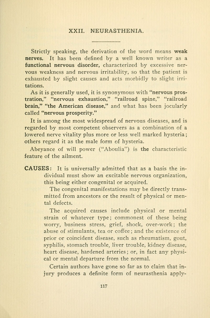 XXII. NEURASTHENIA. Strictly speaking, the derivation of the word means weak nerves. It has been defined by a well known writer as a functional nervous disorder, characterized by excessive ner- vous weakness and nervous irritability, so that the patient is exhausted by slight causes and acts morbidly to slight irri- tations. As it is generally used, it is synonymous with nervous pros- tration, nervous exhaustion, railroad spine, railroad brain, the American disease, and what has been jocularly called nervous prosperity. It is among the most widespread of nervous diseases, and is regarded by most competent observers as a combination of a lowered nerve vitality plus more or less well marked hysteria; others regard it as the male form of hysteria. Abeyance of will power (Aboulia) is the characteristic feature of the ailment. CAUSES: It is universally admitted that as a basis the in- dividual must show an excitable nervous organization, this being either congenital or acquired. The congenital manifestations may be directly trans- mitted from ancestors or the result of physical or men- tal defects. The acquired causes include physical or mental strain of whatever type; commonest of these being worry, business stress, grief, shock, over-work; the abuse of stimulants, tea or coffee; and the existence of prior or coincident disease, such as rheumatism, gout, syphilis, stomach trouble, liver trouble, kidney disease, heart disease, hardened arteries; or, in fact any physi- cal or mental departure from the normal. Certain authors have gone so far as to claim that in- jury produces a definite form of neurasthenia apply-