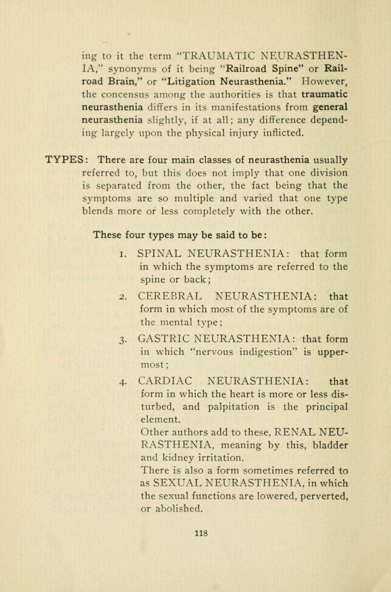 ing to it the term TRAUMATIC NEURASTHEN- IA,  synonyms of it being Railroad Spine or Rail- road Brain, or Litigation Neurasthenia. However, the concensus among the authorities is that traumatic neurasthenia differs in its manifestations from general neurasthenia slightly, if at all; any difference depend- ing largely upon the physical injury inflicted. TYPES: There are four main classes of neurasthenia usually referred to, but this does not imply that one division is separated from the other, the fact being that the symptoms are so multiple and varied that one type blends more or less completely with the other. These four types may be said to be: i. SPINAL NEURASTHENIA: that form in which the symptoms are referred to the spine or back; 2. CEREBRAL NEURASTHENIA: that form in which most of the symptoms are of the mental type; 3. GASTRIC NEURASTHENIA: that form in which nervous indigestion is upper- most ; 4. CARDIAC NEURASTHENIA: that form in which the heart is more or less dis- turbed, and palpitation is the principal element. Other authors add to these, RENAL NEU- RASTHENIA, meaning by this, bladder and kidney irritation. There is also a form sometimes referred to as SEXUAL NEURASTHENIA, in which the sexual functions are lowered, perverted, or abolished.