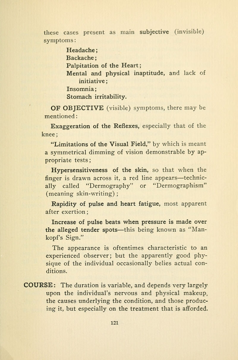 these cases present as main subjective (invisible) symptoms: Headache; Backache; Palpitation of the Heart; Mental and physical inaptitude, and lack of initiative; Insomnia; Stomach irritability. OF OBJECTIVE (visible) symptoms, there may be mentioned: Exaggeration of the Reflexes, especially that of the knee; Limitations of the Visual Field, by which is meant a symmetrical dimming of vision demonstrable by ap- propriate tests; Hypersensitiveness of the skin, so that when the finger is drawn across it, a red line appears—technic- ally called Dermography or Dermographism (meaning skin-writing) ; Rapidity of pulse and heart fatigue, most apparent after exertion; Increase of pulse beats when pressure is made over the alleged tender spots—this being known as Man- kopf's Sign. The appearance is oftentimes characteristic to an experienced observer; but the apparently good phy- sique of the individual occasionally belies actual con- ditions. COURSE: The duration is variable, and depends very largely upon the individual's nervous and physical makeup, the causes underlying the condition, and those produc- ing it, but especially on the treatment that is afforded.