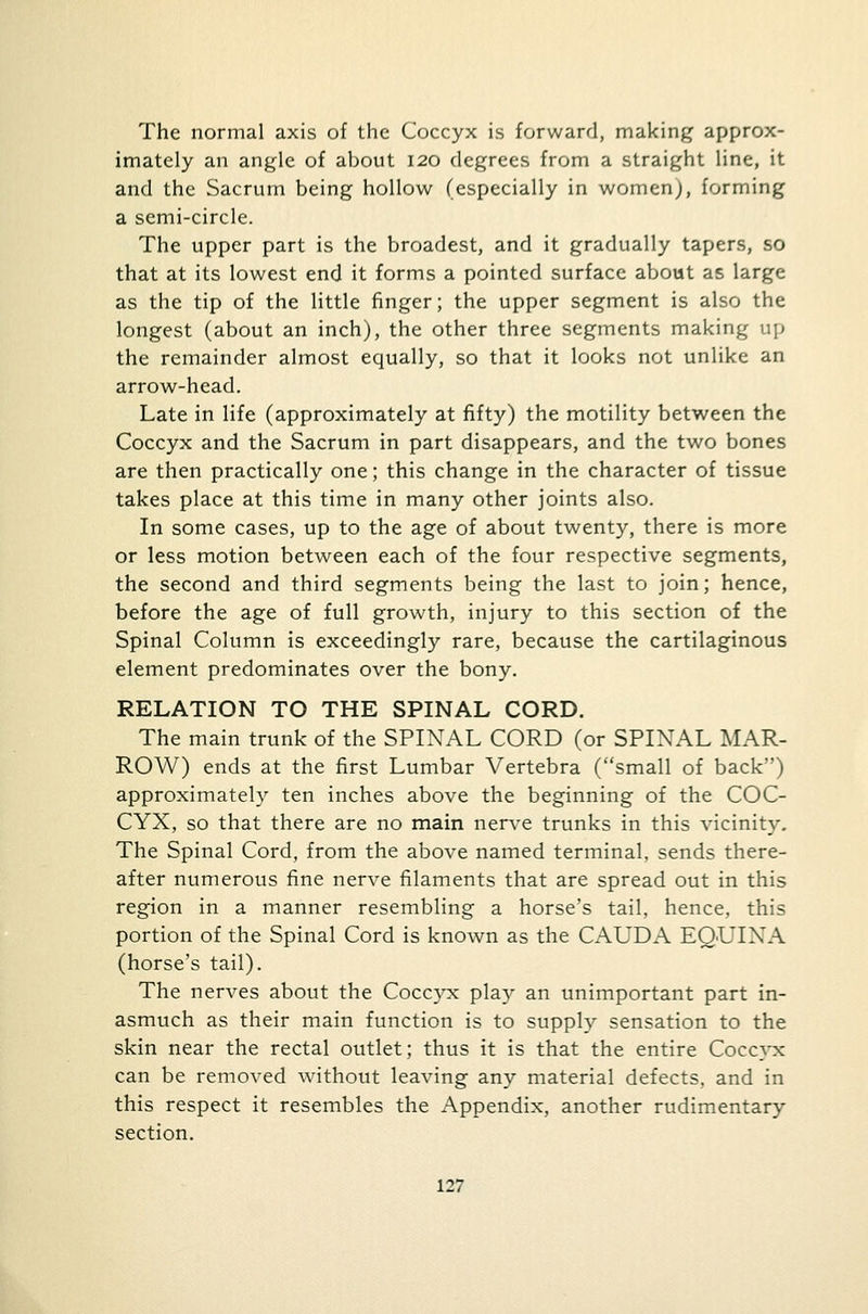 The normal axis of the Coccyx is forward, making approx- imately an angle of about 120 degrees from a straight line, it and the Sacrum being hollow (especially in women), forming a semi-circle. The upper part is the broadest, and it gradually tapers, so that at its lowest end it forms a pointed surface about as large as the tip of the little finger; the upper segment is also the longest (about an inch), the other three segments making up the remainder almost equally, so that it looks not unlike an arrow-head. Late in life (approximately at fifty) the motility between the Coccyx and the Sacrum in part disappears, and the two bones are then practically one; this change in the character of tissue takes place at this time in many other joints also. In some cases, up to the age of about twenty, there is more or less motion between each of the four respective segments, the second and third segments being the last to join; hence, before the age of full growth, injury to this section of the Spinal Column is exceedingly rare, because the cartilaginous element predominates over the bony. RELATION TO THE SPINAL CORD. The main trunk of the SPINAL CORD (or SPINAL MAR- ROW) ends at the first Lumbar Vertebra (small of back) approximately ten inches above the beginning of the COC- CYX, so that there are no main nerve trunks in this vicinity. The Spinal Cord, from the above named terminal, sends there- after numerous fine nerve filaments that are spread out in this region in a manner resembling a horse's tail, hence, this portion of the Spinal Cord is known as the CAUDA EQUINA (horse's tail). The nerves about the Coccyx play an unimportant part in- asmuch as their main function is to supply sensation to the skin near the rectal outlet; thus it is that the entire Coccyx can be removed without leaving any material defects, and in this respect it resembles the Appendix, another rudimentary section.