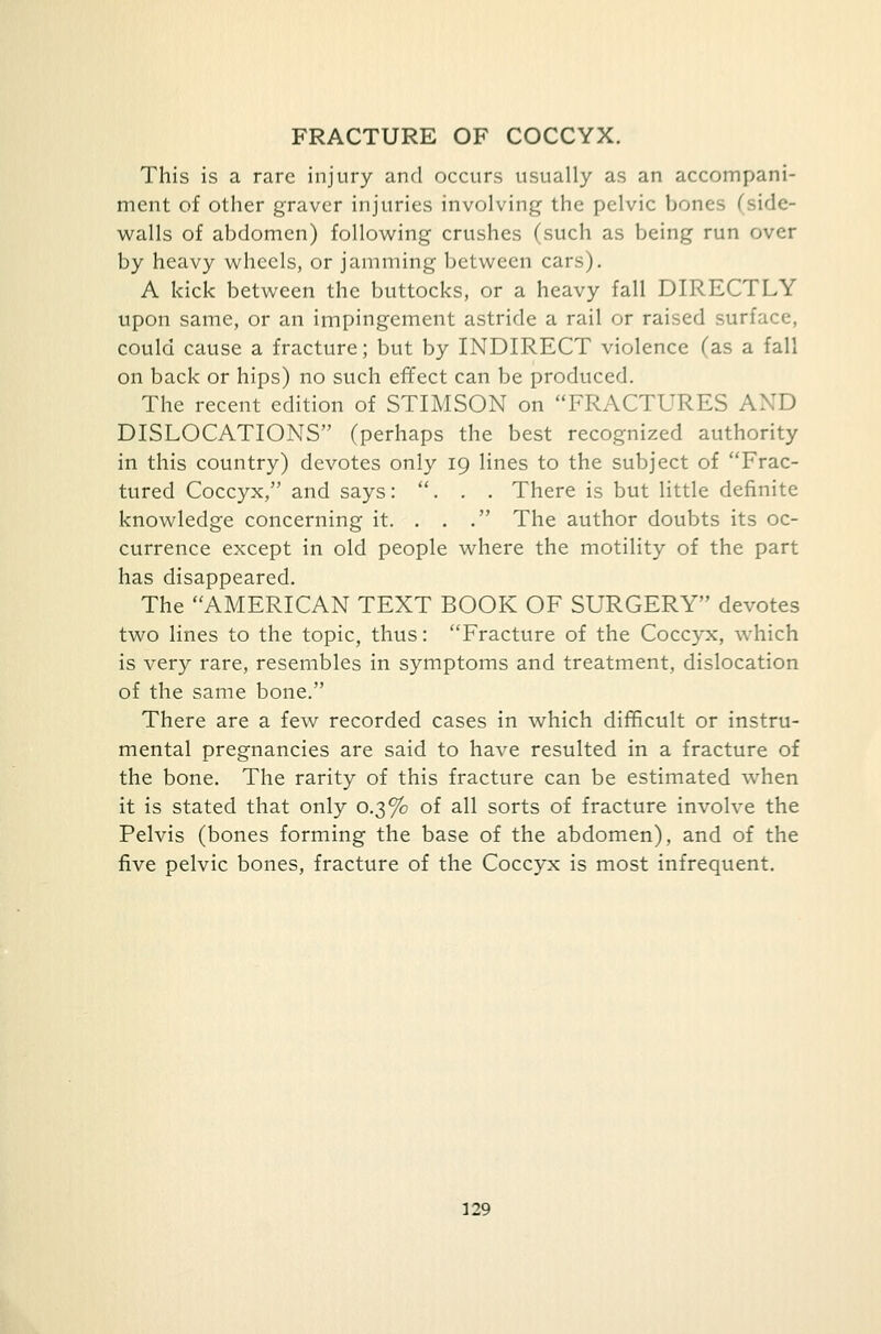 FRACTURE OF COCCYX. This is a rare injury and occurs usually as an accompani- ment of other graver injuries involving the pelvic bones (side- walls of abdomen) following crushes (such as being run over by heavy wheels, or jamming between cars). A kick between the buttocks, or a heavy fall DIRECTLY upon same, or an impingement astride a rail or raised surface, could cause a fracture; but by INDIRECT violence (as a fall on back or hips) no such effect can be produced. The recent edition of STIMSON on FRACTURES AND DISLOCATIONS (perhaps the best recognized authority in this country) devotes only 19 lines to the subject of Frac- tured Coccyx, and says: ... There is but little definite knowledge concerning it. . . . The author doubts its oc- currence except in old people where the motility of the part has disappeared. The AMERICAN TEXT BOOK OF SURGERY devotes two lines to the topic, thus: Fracture of the Coccyx, which is very rare, resembles in symptoms and treatment, dislocation of the same bone. There are a few recorded cases in which difficult or instru- mental pregnancies are said to have resulted in a fracture of the bone. The rarity of this fracture can be estimated when it is stated that only 0.3% of all sorts of fracture involve the Pelvis (bones forming the base of the abdomen), and of the five pelvic bones, fracture of the Coccyx is most infrequent.