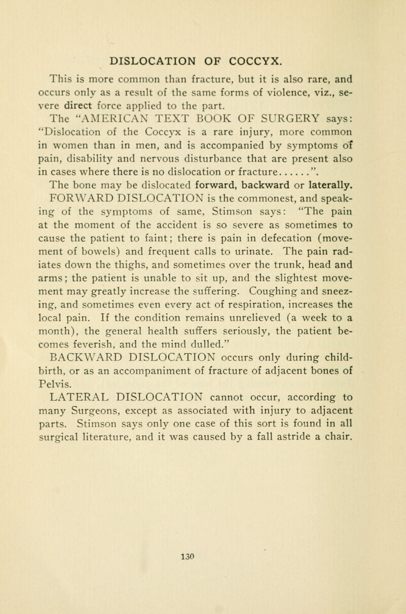 DISLOCATION OF COCCYX. This is more common than fracture, but it is also rare, and occurs only as a result of the same forms of violence, viz., se- vere direct force applied to the part. The AMERICAN TEXT BOOK OF SURGERY says: Dislocation of the Coccyx is a rare injury, more common in women than in men, and is accompanied by symptoms of pain, disability and nervous disturbance that are present also in cases where there is no dislocation or fracture . The bone may be dislocated forward, backward or laterally. FORWARD DISLOCATION is the commonest, and speak- ing of the symptoms of same, Stimson says: The pain at the moment of the accident is so severe as sometimes to cause the patient to faint; there is pain in defecation (move- ment of bowels) and frequent calls to urinate. The pain rad- iates down the thighs, and sometimes over the trunk, head and arms; the patient is unable to sit up, and the slightest move- ment may greatly increase the suffering. Coughing and sneez- ing, and sometimes even every act of respiration, increases the local pain. If the condition remains unrelieved (a week to a month), the general health surfers seriously, the patient be- comes feverish, and the mind dulled. BACKWARD DISLOCATION occurs only during child- birth, or as an accompaniment of fracture of adjacent bones of Pelvis. LATERAL DISLOCATION cannot occur, according to many Surgeons, except as associated with injury to adjacent parts. Stimson says only one case of this sort is found in all surgical literature, and it was caused by a fall astride a chair.