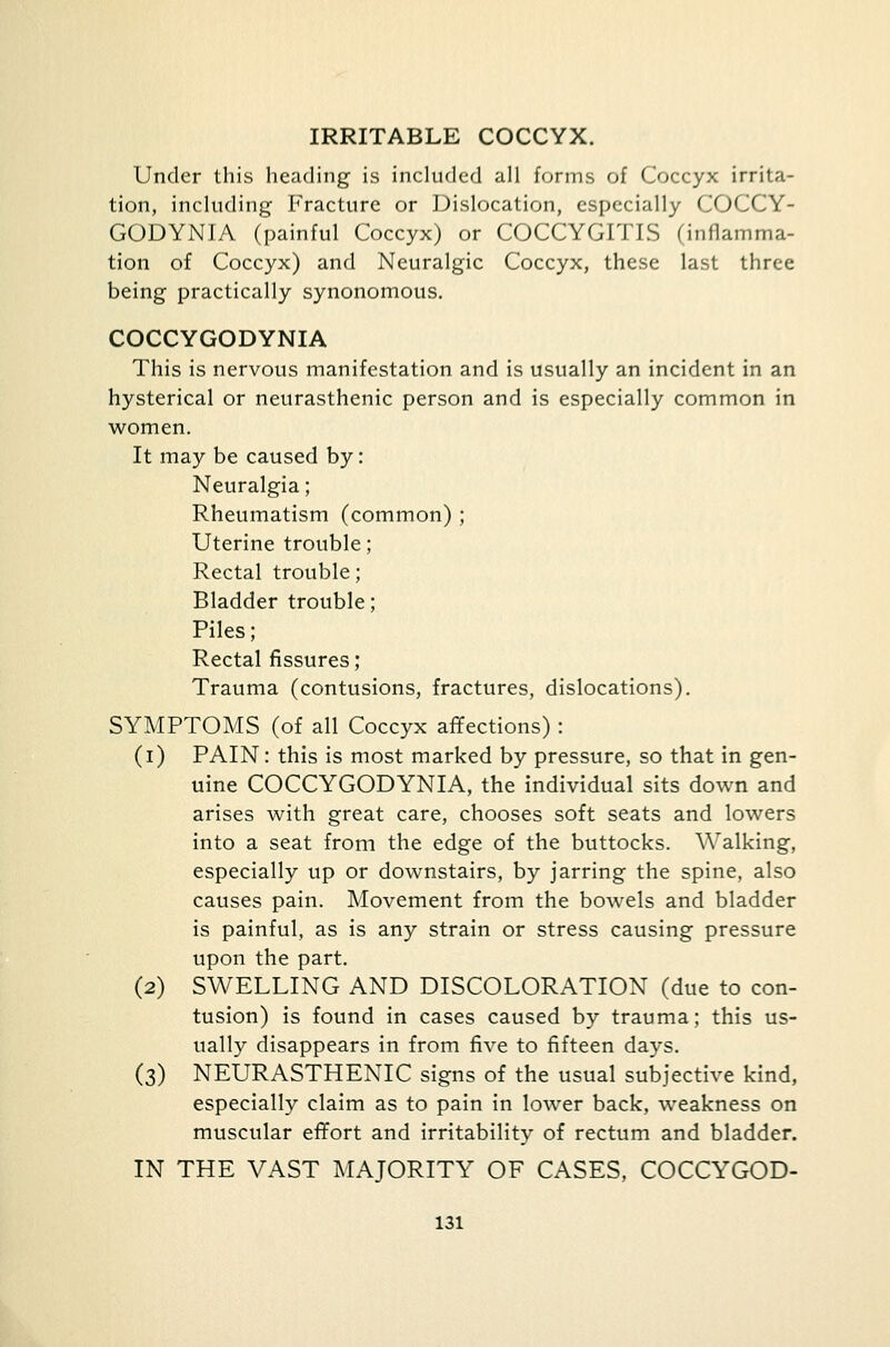 IRRITABLE COCCYX. Under this heading is included all forms of Coccyx irrita- tion, including Fracture or Dislocation, especially COCCY- GODYNIA (painful Coccyx) or COCCYGITIS (inflamma- tion of Coccyx) and Neuralgic Coccyx, these last three being practically synonomous. COCCYGODYNIA This is nervous manifestation and is usually an incident in an hysterical or neurasthenic person and is especially common in women. It may be caused by: Neuralgia; Rheumatism (common) ; Uterine trouble; Rectal trouble; Bladder trouble; Piles; Rectal fissures; Trauma (contusions, fractures, dislocations). SYMPTOMS (of all Coccyx affections) : (i) PAIN: this is most marked by pressure, so that in gen- uine COCCYGODYNIA, the individual sits down and arises with great care, chooses soft seats and lowers into a seat from the edge of the buttocks. Walking, especially up or downstairs, by jarring the spine, also causes pain. Movement from the bowels and bladder is painful, as is any strain or stress causing pressure upon the part. (2) SWELLING AND DISCOLORATION (due to con- tusion) is found in cases caused by trauma; this us- ually disappears in from five to fifteen days. (3) NEURASTHENIC signs of the usual subjective kind, especially claim as to pain in lower back, weakness on muscular effort and irritability of rectum and bladder. IN THE VAST MAJORITY OF CASES, COCCYGOD-