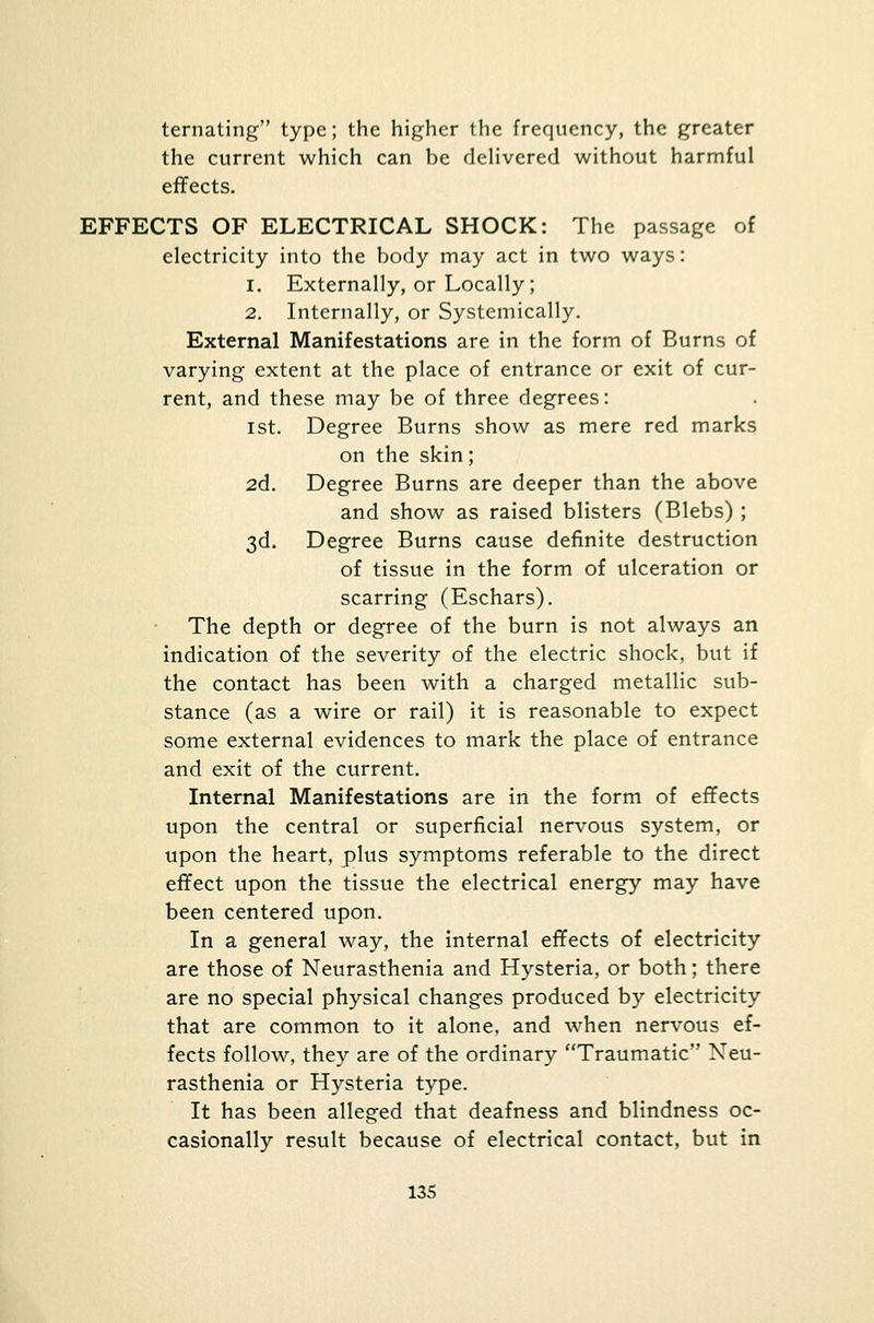 ternating type; the higher the frequency, the greater the current which can be delivered without harmful effects. EFFECTS OF ELECTRICAL SHOCK: The passage of electricity into the body may act in two ways: i. Externally, or Locally; 2. Internally, or Systemically. External Manifestations are in the form of Burns of varying extent at the place of entrance or exit of cur- rent, and these may be of three degrees: ist. Degree Burns show as mere red marks on the skin; 2d. Degree Burns are deeper than the above and show as raised blisters (Blebs) ; 3d. Degree Burns cause definite destruction of tissue in the form of ulceration or scarring (Eschars). The depth or degree of the burn is not always an indication of the severity of the electric shock, but if the contact has been with a charged metallic sub- stance (as a wire or rail) it is reasonable to expect some external evidences to mark the place of entrance and exit of the current. Internal Manifestations are in the form of effects upon the central or superficial nervous system, or upon the heart, plus symptoms referable to the direct effect upon the tissue the electrical energy may have been centered upon. In a general way, the internal effects of electricity are those of Neurasthenia and Hysteria, or both; there are no special physical changes produced by electricity that are common to it alone, and when nervous ef- fects follow, they are of the ordinary Traumatic Neu- rasthenia or Hysteria type. It has been alleged that deafness and blindness oc- casionally result because of electrical contact, but in