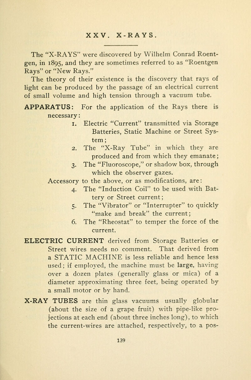 XXV. X-RAYS. The X-RAYS were discovered by Wilhelm Conrad Roent- gen, in 1895, and they are sometimes referred to as Roentgen Rays or New Rays. The theory of their existence is the discovery that rays of light can be produced by the passage of an electrical current of small volume and high tension through a vacuum tube. APPARATUS: For the application of the Rays there is necessary: 1. Electric Current transmitted via Storage Batteries, Static Machine or Street Sys- tem; 2. The X-Ray Tube in which they are produced and from which they emanate; 3. The Fluoroscope, or shadow box, through which the observer gazes. Accessory to the above, or as modifications, are: 4. The Induction Coil to be used with Bat- tery or Street current; 5. The Vibrator or Interrupter to quickly make and break the current; 6. The Rheostat to temper the force of the current. ELECTRIC CURRENT derived from Storage Batteries or Street wires needs no comment. That derived from a STATIC MACHINE is less reliable and hence less used; if employed, the machine must be large, having over a dozen plates (generally glass or mica) of a diameter approximating three feet, being operated by a small motor or by hand. X-RAY TUBES are thin glass vacuums usually globular (about the size of a grape fruit) with pipe-like pro- jections at each end (about three inches long), to which the current-wires are attached, respectively, to a pos-