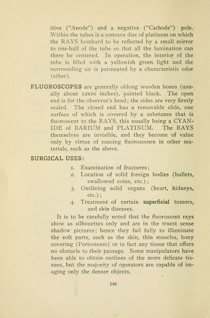 itive (Anode) and a negative (Cathode) pole. Within the tubes is a concave disc of platinum on which the RAYS bombard to be reflected by a small mirror to one-half of the tube so that all the lumination can there be centered. In operation, the interior of the tube is filled with a yellowish green light and the surrounding air is permeated by a characteristic odor (ether). FLUOROSCOPES are generally oblong wooden boxes (usu- ally about 12x10 inches), painted black. The open end is for the observer's head; the sides are very firmly sealed. The closed end has a removable slide, one surface of which is covered by a substance that is fluoroscent to the RAYS, this usually being a CYAN- IDE of BARIUM and PLATINUM. The RAYS themselves are invisible, and they become of value only by virtue of causing fluoroscence in other ma- terials, such as the above. SURGICAL USES: i. Examination of fractures; 2. Location of solid foreign bodies (bullets, swallowed coins, etc.) ; 3. Outlining solid organs (heart, kidneys, etc.) ; 4. Treatment of certain superficial tumors, and skin diseases. It is to be carefully noted that the fluoroscent rays show as silhouettes only and are in the truest sense shadow pictures; hence they fail fully to illuminate the soft parts, such as the skin, thin muscles, bony covering (Periosteum) or in fact any tissue that offers no obstacle to their passage. Some manipulators have been able to obtain outlines of the more delicate tis- sues, but the majority of operators are capable of im- aging only the denser objects.
